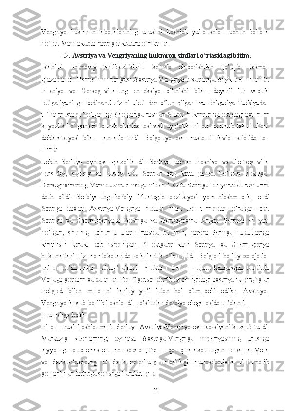 Vengriya   hukmron   tabaqalarining   urushni   boshlab   yuborishlari   uchun   bahona
bo‘ldi. Mamlakatda harbiy diktatura o‘rnatildi.
1.2.  Avstriya va Vengriyaning hukmron sinflari o rtasidagi bitimʻ .
Istanbul   ommaviy   tartibsizliklarni   keltirib   chiqarishdan   qo’rqib,   rasman
g’azablandi. Usmonli imperiyasi Avstriya-Vengriya tovarlariga boykot e’lon qildi.
Bosniya   va   Gersegovinaning   anneksiya   qilinishi   bilan   deyarli   bir   vaqtda
Bolgariyaning   Ferdinand   o zini   qirol   deb   e lon   qilgani   va   Bolgariya   Turkiyadan	
ʻ ʼ
to liq mustaqil bo lganligi (Bolgariya rasman Sulton hukmronligi ostidagi avtonom	
ʻ ʻ
knyazlik bo lgan) Bolqonda alohida tashvish uyg otdi. Biroq tez orada Istanbul pul	
ʻ ʻ
deklaratsiyasi   bilan   qanoatlantirdi.   Bolgariya   esa   mustaqil   davlat   sifatida   tan
olindi.
Lekin   Serbiya   ayniqsa   g’azablandi.   Serbiya   uchun   Bosniya   va   Gertsegovina
iqtisodiy,   siyosiy   va   harbiy   edi.   Serblar   eng   katta   jamoa   bo’lgan   Bosniya-
Gersegovinaning Vena nazorati ostiga o’tishi “Katta Serbiya” ni yaratish rejalarini
dafn   qildi.   Serbiyaning   harbiy   14 trategic   pozitsiyasi   yomonlashmoqda,   endi
Serbiya   davlati   Avstriya-Vengriya   hududi   bilan   uch   tomondan   o’ralgan   edi.
Serbiya   va   Chernogoriyada   Bosniya   va   Gertsegovina   tarixan   Serbiya   viloyati
bo’lgan,   shuning   uchun   u   ular   o’rtasida   bo’linib,   barcha   Serbiya   hududlariga
kiritilishi   kerak,   deb   ishonilgan.   6   oktyabr   kuni   Serbiya   va   Chernogoriya
hukumatlari   o z   mamlakatlarida   safarbarlik   e lon   qildi.   Belgrad   harbiy   xarajatlar	
ʻ ʼ
uchun   qo’shimcha   mablag’   ajratdi.   8   oktabr   Berlin   mojaro   kengaygan   taqdirda
Venaga yordam va’da qildi. Fon Gyotsendorf boshchiligidagi avstriyalik qirg‘iylar
Belgrad   bilan   mojaroni   harbiy   yo‘l   bilan   hal   qilmoqchi   edilar.   Avstriya-
Vengriyada safarbarlik boshlandi, qo’shinlar Serbiya chegarasida to’plandi. 
U urushga ketdi.
Biroq, urush boshlanmadi. Serbiya-Avstriya-Vengriya esa Rossiyani kuzatib turdi.
Markaziy   kuchlarning,   ayniqsa   Avstriya-Vengriya   imperiyasining   urushga
tayyorligi to'liq emas edi. Shu sababli, Berlin qattiq harakat qilgan bo'lsa-da, Vena
va   Sankt-Peterburg.   U   Sankt-Peterburg   o'rtasidagi   munosabatlarni   diplomatik
yo'llar bilan tartibga solishga harakat qildi.
14 