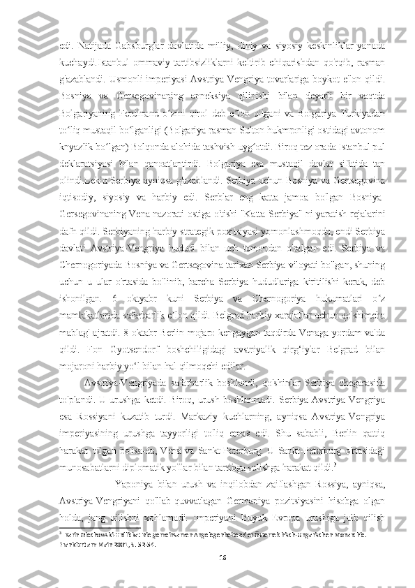edi.   Natijada   Gabsburglar   davlatida   milliy,   diniy   va   siyosiy   keskinliklar   yanada
kuchaydi.Istanbul   ommaviy   tartibsizliklarni   keltirib   chiqarishdan   qo'rqib,   rasman
g'azablandi. Usmonli imperiyasi  Avstriya-Vengriya tovarlariga boykot e'lon qildi.
Bosniya   va   Gersegovinaning   anneksiya   qilinishi   bilan   deyarli   bir   vaqtda
Bolgariyaning   Ferdinand   o zini   qirol   deb   e lon   qilgani   va   Bolgariya   Turkiyadanʻ ʼ
to liq mustaqil bo lganligi (Bolgariya rasman Sulton hukmronligi ostidagi avtonom	
ʻ ʻ
knyazlik bo lgan) Bolqonda alohida tashvish uyg otdi. Biroq tez orada Istanbul pul	
ʻ ʻ
deklaratsiyasi   bilan   qanoatlantirdi.   Bolgariya   esa   mustaqil   davlat   sifatida   tan
olindi.Lekin Serbiya ayniqsa g'azablandi. Serbiya uchun Bosniya va Gertsegovina
iqtisodiy,   siyosiy   va   harbiy   edi.   Serblar   eng   katta   jamoa   bo'lgan   Bosniya-
Gersegovinaning Vena nazorati ostiga o'tishi "Katta Serbiya" ni yaratish rejalarini
dafn qildi. Serbiyaning harbiy strategik pozitsiyasi yomonlashmoqda, endi Serbiya
davlati   Avstriya-Vengriya   hududi   bilan   uch   tomondan   o'ralgan   edi.   Serbiya   va
Chernogoriyada Bosniya va Gertsegovina tarixan Serbiya viloyati bo'lgan, shuning
uchun   u   ular   o'rtasida   bo'linib,   barcha   Serbiya   hududlariga   kiritilishi   kerak,   deb
ishonilgan.   6   oktyabr   kuni   Serbiya   va   Chernogoriya   hukumatlari   o z	
ʻ
mamlakatlarida safarbarlik e lon qildi. Belgrad harbiy xarajatlar uchun qo'shimcha	
ʼ
mablag' ajratdi. 8 oktabr Berlin mojaro kengaygan taqdirda Venaga yordam va'da
qildi.   Fon   Gyotsendorf   boshchiligidagi   avstriyalik   qirg‘iylar   Belgrad   bilan
mojaroni harbiy yo‘l bilan hal qilmoqchi edilar. 
Avstriya-Vengriyada   safarbarlik   boshlandi,   qo'shinlar   Serbiya   chegarasida
to'plandi.   U   urushga   ketdi.   Biroq,   urush   boshlanmadi.   Serbiya-Avstriya-Vengriya
esa   Rossiyani   kuzatib   turdi.   Markaziy   kuchlarning,   ayniqsa   Avstriya-Vengriya
imperiyasining   urushga   tayyorligi   to'liq   emas   edi.   Shu   sababli,   Berlin   qattiq
harakat   qilgan   bo'lsa-da,   Vena   va   Sankt-Peterburg.   U   Sankt-Peterburg   o'rtasidagi
munosabatlarni diplomatik yo'llar bilan tartibga solishga harakat qildi. 3
                          Yaponiya   bilan   urush   va   inqilobdan   zaiflashgan   Rossiya,   ayniqsa,
Avstriya-Vengriyani   qo'llab-quvvatlagan   Germaniya   pozitsiyasini   hisobga   olgan
holda,   jang   qilishni   xohlamadi.   Imperiyani   Buyuk   Evropa   urushiga   jalb   qilish
3
  Karin Olechowski-Hrdlicka: Die gemeinsamen Angelegenheiten der Österreichisch-Ungarischen Monarchie. 
Frankfurt am Main 2001, . 52-54.
16 