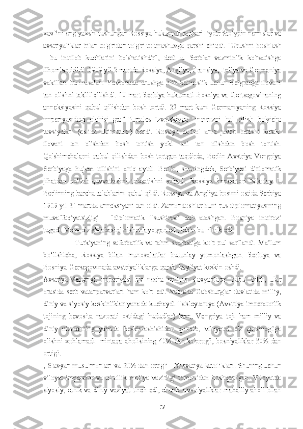 xavfini eng yaxshi tushungan Rossiya hukumati rahbari Pyotr Stolypin nemislar va
avstriyaliklar bilan to'g'ridan-to'g'ri to'qnashuvga qarshi chiqdi. "Urushni boshlash
-   bu   inqilob   kuchlarini   bo'shatishdir",   dedi   u.   Serblar   vazminlik   ko'rsatishga
ilhomlantirildi. 1909 yil 2 martda Rossiya, Angliya, Fransiya, Italiya va Germaniya
vakillari   bu masalani   Yevropada  urushga  olib kelmaslik  uchun  Belgradga  ilovani
tan olishni taklif qilishdi. 10-mart Serbiya hukumati Bosniya va Gertsegovinaning
anneksiyasini   qabul   qilishdan   bosh   tortdi.   22   mart   kuni   Germaniyaning   Rossiya
imperiyasidagi   elchisi   graf   Purtales   Izvolskiyga   "inqirozni   hal   qilish   bo'yicha
tavsiyalar"   (aslida   ultimatum)   berdi.   Rossiya   darhol   aniq   javob   berishi   kerak:
ilovani   tan   olishdan   bosh   tortish   yoki   uni   tan   olishdan   bosh   tortish.
Qo'shimchalarni   qabul   qilishdan   bosh   tortgan   taqdirda,   Berlin   Avstriya-Vengriya
Serbiyaga   hujum   qilishini   aniq   aytdi.   Berlin,   shuningdek,   Serbiyani   diplomatik
jihatdan   qo'llab-quvvatlashni   to'xtatishni   so'radi.   Rossiya   imperatori   Nikolay   II
Berlinning barcha talablarini qabul qildi. Rossiya va Angliya bosimi ostida Serbiya
1909 yil 31 martda anneksiyani tan oldi. Zamondoshlar buni rus diplomatiyasining
muvaffaqiyatsizligi   -   "diplomatik   Tsushima"   deb   atashgan.   Bosniya   inqirozi
tugadi. Vena o'z g'alabasini nishonlayotgan edi, lekin bu Pirrik edi. 
                          Turkiyaning safarbarlik va rahm-shafqatiga ko'p pul sarflandi. Ma’lum
bo‘lishicha,   Rossiya   bilan   munosabatlar   butunlay   yomonlashgan.   Serbiya   va
Bosniya-Gersegovinada avstriyaliklarga qarshi kayfiyat keskin oshdi.
Avstriya-Vengriya   imperiyasi   bir   necha   million   slavyanlarni   qabul   qildi,   ular
orasida   serb   vatanparvarlari   ham   ko'p   edi.   Natijada   Gabsburglar   davlatida   milliy,
diniy va siyosiy keskinliklar yanada kuchaydi.Tsisleytaniya (Avstriya imperatorlik
tojining   bevosita   nazorati   ostidagi   hududlar)   ham,   Vengriya   toji   ham   milliy   va
diniy   nizolarning   yanada   keskinlashishidan   qo'rqib,   viloyatni   o'z   qaramog'iga
olishni xohlamadi: mintaqa aholisining 40% dan ko'prog'i, bosniyaliklar 30% dan
ortig'i.
, Slavyan musulmonlari va 20% dan ortig'i - Xorvatiya katoliklari. Shuning uchun
viloyat   imperator   va   qirollik   moliya   vazirligi   tomonidan   boshqarilgan.   Viloyatda
siyosiy, etnik va diniy vaziyat tinch edi, chunki avstriyaliklar mahalliy aholi bilan
17 