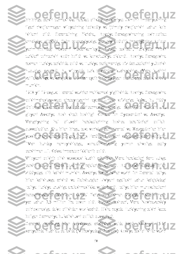 bir-biriga   qarshi   turmaslikka   harakat   qilishdi.   Hokimiyat   Usmonli   imperiyasining
ilgari   rivojlanmagan   viloyatining   iqtisodiy   va   ijtimoiy   rivojlanishi   uchun   ko'p
ishlarni   qildi.   Gerentalning   fikricha,   Bosniya-Gersegovinaning   oxir-oqibat
anneksiya   qilinishi,   Gabn   monarxiyasiga   qonuniy   sodiqlik   imperiyaning   Bolqon
yarim   orolidagi   mavqeini   mustahkamlaydi.   Bundan   tashqari,   Turkiyada   “Yosh
turklar”   to‘ntarishi   sodir   bo‘ldi   va   konstitutsiya   tiklandi.   Bosniya-Gersegovina
rasman Turkiya tarkibida qoldi va Turkiya parlamentiga o‘z deputatlarini yuborish
huquqiga   ega   edi.   Bu   viloyatda   turk   ta'sirining   kuchayishiga,   Vena   kuchini
zaiflashishiga va kelajakda oldindan aytib bo'lmaydigan oqibatlarga tahdid solishi
mumkin. 
1908 yil 19 avgust Herental vazirlar mahkamasi yig'ilishida Bosniya-Gersegovina
qo'shimchasiga   vaqt   ajratayotganini   aytdi.   Uning   so‘zlariga   ko‘ra,   bu   jiddiy
diplomatik   asoratlarni   keltirib   chiqarmasdan   amalga   oshirilishi   mumkin.   Bu
g'oyani   Avstriya   Bosh   shtab   boshlig'i   Konrad   fon   Gyetsendorf   va   Avstriya-
Vengriyaning   hal   qiluvchi   harakatlarining   boshqa   tarafdorlari   qo'llab-
quvvatladilar.   Shu   bilan   birga,   taxt   vorisi,   ilgari   Erental   va   Xetzendorflar   bilan
yaxshi   munosabatda   bo'lgan   Frants   Ferdinand   ilovani   sarguzasht   deb   hisobladi:
"Men   bunday   namoyishlarga,   xonadonimizning   yomon   ahvoliga   qat'iy
qarshiman ...". Keksa imperator ikkilanib qoldi.
Viloyatni   qo'shib   olish   vasvasasi   kuchli   edi,   lekin   Vena   harakatlari   Sent-Luisga
qarshi   edi,   bu   Frants   Jozefning   rejalariga   kirmadi.   Bu   Sankt-Peterburg   bilan
ziddiyatga   olib   kelishi   mumkin.   Avstriya   tashqi   ishlar   vaziri   fon   Gerental   Italiya
bilan   kelishuvga   erishdi   va   Gabsburglar   Liviyani   egallashi   uchun   kelajakdagi
Italiya-Turkiya urushiga aralashmaslikka va'da berdi. Italiya bilan munosabatlarni
barqarorlashtirdi.   Men   ham   Istanbul   fikriga   qo'shilaman.   Turkiya   qo'shib   olingan
yer   uchun   2,5   million   lira   tovon   oldi.   Bundan   tashqari,   Vena   Novipazarskiy
qo'riqxonasiga   da'vo   qilishdan   voz   kechdi.   O'sha   paytda   Turkiyaning   ta'siri   katta
bo'lgan Germaniya bu kelishuvni qo'llab-quvvatladi.
Gerental   Peterburg   bilan   kelishuvga   erishishga   va'da   berdi.   1908   yil   15-16
sentyabrda Buchlau qal'asida (Moraviyadagi Buchlov) Rossiya tashqi ishlar vaziri
18 