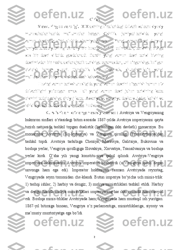 Kirish
            Mavzuning dolzarbligi.   XIX asrning o’rtalaridagi dolzarb xalqaro siyosiy
munosabatlar haqida     ma’lumotlar     bergan.   Kishilik       jamiyati tarixida       yangi
zamon   davrining   o’rni   alohida   ahamiyatga   ega.       Yangi   zamon   davri   dunyosi
jamiyat   taraqqiyotining   qonuniy   bir   bosqichi   bo’lib   qolmasdan,   tarixning   o’ziga
xos   bir   davri   sifatida   gavdalanadi.   Garchi   yangi   zamon   davri   tarixi   bizning
davrimizdan bir necha asrlar ajratib turishiga qaramasdan, uni o’rganishga bo’lgan
qiziqish   hamon   yuqori.   Qanchalik   ko’p   o’rgansak,   shuncha   ko’p   yangi
ma’lumotlarni, boy manbalarga duch kelaveramiz.
             Hozirgi zamon tarixshunosligida yangi zamon davrini o rganish hamon o zʻ ʻ
dolzarbligini   yo qotgan   emas.   Hali   yangi   zamon   davri   jahon   tarixining   katta	
ʻ
qismini tadqiq etishga ehtiyoj katta. Avstriya va vengriya davlat vujudga kelishi va
ichki siyosati bu davr uchun muhim hodisa edi.
                            Kurs ishidan ko zlangan asosiy maqsad:	
ʻ   Avstriya va Vengriyaning
hukmron sinflari o rtasidagi  bitim asosida  1867-yilda Avstriya imperiyasini qayta	
ʻ
tuzish   natijasida   tashkil   topgan  dualistik   (birlashgan   ikki   davlatli)   monarxiya.  Bu
monarxiya:   Avstriya   (Sis-leytaniya)   va   Vengriya   qirolligi   (Transleytaniya)dan
tashkil   topdi.   Avstriya   tarkibiga   Chexiya,   Moraviya,   Galitsiya,   Bukovina   va
boshqa yerlar, Vengriya qirolligiga Slovakiya, Xorvatiya, Transilvaniya va boshqa
yerlar   kirdi.   O sha   yili   yangi   konstitu-siya   qabul   qilindi.   Avstriya-Vengriya	
ʻ
imperiyasi   hokimiyatini   Avstriya   imperatori   boshqardi   (u   Ven-griya   qiroli   degan
unvonga   ham   ega   edi).   Imperator   hokimiyati   rasman   Avstriyada   reyxstag,
Vengriyada seym tomonidan che-klandi. Butun imperiya bo yicha uch minis-trlik:	
ʻ
1) tashqi ishlar; 2) harbiy va dengiz; 3) moliya ministrliklari tashkil etildi. Harbiy
va dengiz hamda moliya ministrliklari imperiyaning har ikki qismida ham mavjud
edi. Boshqa minis-trliklar Avstriyada ham, Vengriyada ham mustaqil ish yuritgan.
1867-yil   bitimiga   binoan,   Vengriya   o z   parlamentiga,   ministrliklariga,   siyosiy   va	
ʻ
ma’muriy muxtoriyatga ega bo ldi.	
ʻ
2 