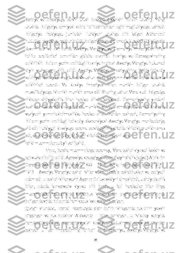 Serbiya   va   Gretsiyaga   qarshi   urush   boshladi   (Ikkinchi   Bolqon   urushi).   Yangi
urushda   Bolgariya   armiyasi   sobiq   ittifoqchilaridan   og'ir   mag'lubiyatga   uchradi.
Bolgariya   Frakiyaga,   jumladan   Turkiyani   urushga   olib   kelgan   Adrianopol
hududiga qaytishga majbur bo'ldi. Bolgariyadagi diplomatik kurash 1915 yilgacha
davom   etdi   va   oxir-oqibat   Avstriya-Vengriya   va   Germaniya   imperiyalari   bilan
ittifoq   tarafdorlari   tomonidan   g'alaba   qozondi.   Bosniya   va   Gertsegovinaning
qo'shilishi.   Bolqon   yarim   orolidagi   Bosniya   inqirozi   Avstriya-Vengriya   hukumati
qiyin   vaziyatga   tushib   qoldi.   Avstriya-Vengriya   imperiyasining   harbiy-iqtisodiy
salohiyati  Serbiyani   mag'lub  etish   uchun  etarli  edi,   ammo  serblar  ortida  katta  rus
qo'shinlari   turardi.   Va   Rossiya   imperiyasi   bilan   mumkin   bo'lgan   urushda
muvaffaqiyatga   ishonish   mumkin  emas   edi.  Shuning   uchun  Vena   sudi   Belgradga
nisbatan   ehtiyotkorlik   bilan   harakat   qilishi   kerak   edi.   Germaniyaning   yordami
kuchlar  muvozanatini  o'zgartirishi  mumkin. Biroq, Germaniya hukumati  hozircha
vaziyatni   yomonlashtirmaslikka   harakat   qildi.   Bundan   tashqari,   Germaniyaning
Bolqon   yarim   orolidagi   iqtisodiy   ekspansiyasi   Avstriya-Vengriya   manfaatlariga
zid edi. Turkiyani Rossiyaga qarama-qarshi og'irlik sifatida ishlatish mumkin emas
edi, chunki Istanbul jiddiy ittifoqchi sifatida ko'rilmagani uchun 
ichki muammolar tufayli zaiflashdi.
                          Biroq,  barcha   muammolarga   qaramay,   Vena  tashqi   siyosati   keskin   va
tajovuzkor bo'lib qoldi. Agressiya strategiyasi baron (keyinchalik jadval) Alois fon
Gerental   tomonidan   boshlangan,   1899   -   1906.   Sankt-Peterburgda   elchi,   1906   -
1912   -   Avstriya-Vengriya   tashqi   ishlar   vaziri.   Eretale   tashabbuskor   va   qat'iyatli
odam edi. U tashqi ishlar vaziri Agenor Goluxovskiyni almashtirdi, u ehtiyotkorlik
bilan,   odatda   konservativ   siyosat   olib   bordi,   u   faol   harakatlar   bilan   birga
muammolarni   hal   qilishda   tashabbus   ko'rsatishdan   qochdi.   Uning   Bolqonda
bo‘lgan davrida Bolqonda ham status-kvo saqlanib qolgan.
Qizig‘i   shundaki,   Erental   Peterburgda   elchi   bo‘lib   ishlaganida   rus   tilini   yaxshi
o‘rgangan   va   rus   podshosi   Aleksandr   II   bilan   tanishgan.   U   Nikolay   saroyida
hamdardlik   bildirdi.   Erentalning   o'zi   Rossiyaning   dushmani   emas   edi,   bundan
tashqari   u   "uch   imperatorning   ittifoqi"   ni   (Germaniya,   Avstriya-Vengriya   va
20 