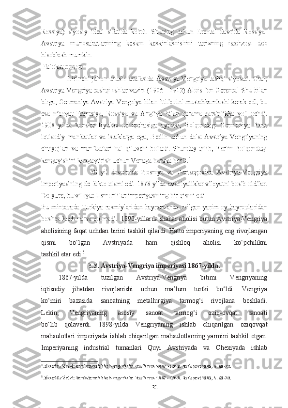 Rossiya)   siyosiy   ideal   sifatida   ko'rdi.   Shuning   uchun   Erental   davrida   Rossiya-
Avstriya   munosabatlarining   keskin   keskinlashishini   tarixning   istehzosi   deb
hisoblash mumkin.
  Falokat tomon:
                    Birinchi   jahon   urushi   arafasida   Avstriya-Vengriya   tashqi   siyosati.   Graf,
Avstriya-Vengriya tashqi ishlar vaziri (1906 - 1912) Alois fon Gerental Shu bilan
birga, Germaniya Avstriya-Vengriya bilan ittifoqini mustahkamlashi kerak edi, bu
esa   nihoyat   Frantsiya,   Rossiya   va   Angliya   bilan   qarama-qarshilikka   yo'l   ochdi.
1908   yilda   kansler   Byulov   ochiqchasiga   aytdiki,   Bolqondagi   Germaniya   faqat
iqtisodiy   manfaatlar   va   istaklarga   ega,   Berlin   uchun   do'st   Avstriya-Vengriyaning
ehtiyojlari   va   manfaatlari   hal   qiluvchi   bo'ladi.   Shunday   qilib,   Berlin   Bolqondagi
kengayishini kengaytirish uchun Venaga baraka berdi. 4
                            30   yil   davomida   Bosniya   va   Gertsegovina   Avstriya-Vengriya
imperiyasining de-fakto qismi edi. 1878 yilda avstriyaliklar viloyatni bosib oldilar.
De-yure, bu viloyat Usmonlilar imperiyasining bir qismi edi. 
Bu mintaqada Turkiya rasmiylaridan bayramlarda osilgan yarim oy bayroqlaridan
boshqa hech narsa qolmadi.   1890-yillarda shahar aholisi butun Avstriya-Vengriya
aholisining faqat uchdan birini tashkil qilardi. Hatto imperiyaning eng rivojlangan
qismi   bo‘lgan   Avstriyada   ham   qishloq   aholisi   ko‘pchilikni
tashkil etar edi. 5
 
1.3.  Avstriya-Vengriya imperiyasi 1867-yilda.
1867-yilda   tuzilgan   Avstriya-Vengriya   bitimi   Vengriyaning
iqtisodiy   jihatdan   rivojlanishi   uchun   ma’lum   turtki   bo‘ldi.   Vengriya
ko‘miri   bazasida   sanoatning   metallurgiya   tarmog‘i   rivojlana   boshladi.
Lekin,   Vengriyaning   asosiy   sanoat   tarmog‘i   oziq-ovqat   sanoati
bo‘lib   qolaverdi.   1898-yilda   Vengriyaning   ishlab   chiqarilgan   oziqovqat
mahsulotlari imperiyada ishlab chiqarilgan mahsulotlarning yarmini tashkil etgan.
Imperiyaning   industrial   tumanlari   Quyi   Avstriyada   va   Chexiyada   ishlab
4
 József Galántai: Der österreichisch-ungarische Dualismus 1867—1918. Budapest 1985, . 69-70.
5
 József Galántai: Der österreichisch-ungarische Dualismus 1867—1918. Budapest 1985, . 69-70.
21 