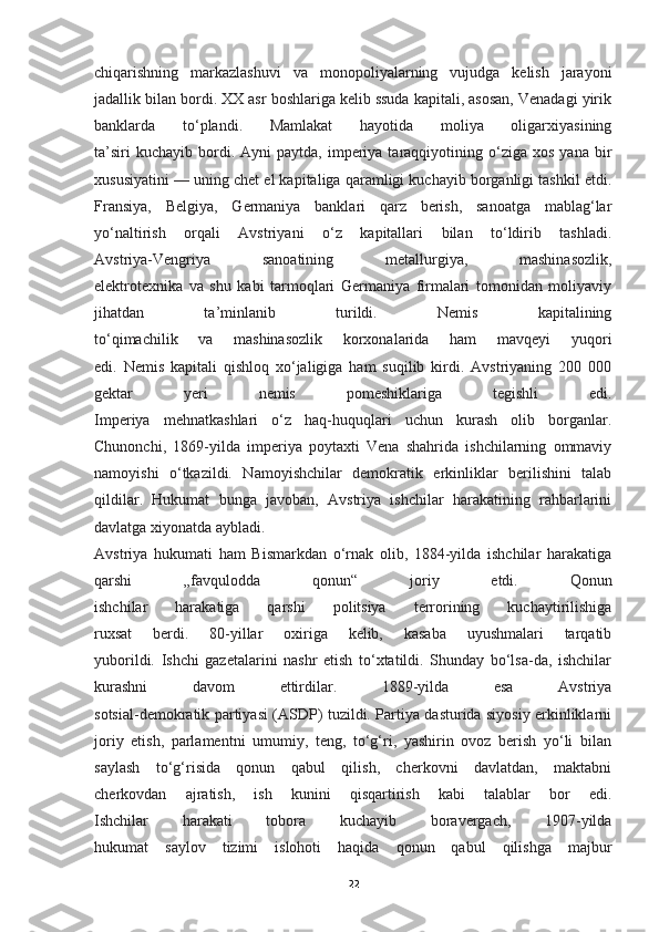 chiqarishning   markazlashuvi   va   monopoliyalarning   vujudga   kelish   jarayoni
jadallik bilan bordi. XX asr boshlariga kelib ssuda kapitali, asosan, Venadagi yirik
banklarda   to‘plandi.   Mamlakat   hayotida   moliya   oligarxiyasining
ta’siri  kuchayib   bordi.  Ayni  paytda,  imperiya  taraqqiyotining  o‘ziga  xos   yana  bir
xususiyatini — uning chet el kapitaliga qaramligi kuchayib borganligi tashkil etdi.
Fransiya,   Belgiya,   Germaniya   banklari   qarz   berish,   sanoatga   mablag‘lar
yo‘naltirish   orqali   Avstriyani   o‘z   kapitallari   bilan   to‘ldirib   tashladi.
Avstriya-Vengriya   sanoatining   metallurgiya,   mashinasozlik,
elektrotexnika   va   shu   kabi   tarmoqlari   Germaniya   firmalari   tomonidan   moliyaviy
jihatdan   ta’minlanib   turildi.   Nemis   kapitalining
to‘qimachilik   va   mashinasozlik   korxonalarida   ham   mavqeyi   yuqori
edi.   Nemis   kapitali   qishloq   xo‘jaligiga   ham   suqilib   kirdi.   Avstriyaning   200   000
gektar   yeri   nemis   pomeshiklariga   tegishli   edi.
Imperiya   mehnatkashlari   o‘z   haq-huquqlari   uchun   kurash   olib   borganlar.
Chunonchi,   1869-yilda   imperiya   poytaxti   Vena   shahrida   ishchilarning   ommaviy
namoyishi   o‘tkazildi.   Namoyishchilar   demokratik   erkinliklar   berilishini   talab
qildilar.   Hukumat   bunga   javoban,   Avstriya   ishchilar   harakatining   rahbarlarini
davlatga xiyonatda aybladi.
Avstriya   hukumati   ham   Bismarkdan   o‘rnak   olib,   1884-yilda   ishchilar   harakatiga
qarshi   „favqulodda   qonun“   joriy   etdi.   Qonun
ishchilar   harakatiga   qarshi   politsiya   terrorining   kuchaytirilishiga
ruxsat   berdi.   80-yillar   oxiriga   kelib,   kasaba   uyushmalari   tarqatib
yuborildi.   Ishchi   gazetalarini   nashr   etish   to‘xtatildi.   Shunday   bo‘lsa-da,   ishchilar
kurashni   davom   ettirdilar.   1889-yilda   esa   Avstriya
sotsial-demokratik partiyasi (ASDP) tuzildi. Partiya dasturida siyosiy erkinliklarni
joriy   etish,   parlamentni   umumiy,   teng,   to‘g‘ri,   yashirin   ovoz   berish   yo‘li   bilan
saylash   to‘g‘risida   qonun   qabul   qilish,   cherkovni   davlatdan,   maktabni
cherkovdan   ajratish,   ish   kunini   qisqartirish   kabi   talablar   bor   edi.
Ishchilar   harakati   tobora   kuchayib   boravergach,   1907-yilda
hukumat   saylov   tizimi   islohoti   haqida   qonun   qabul   qilishga   majbur
22 