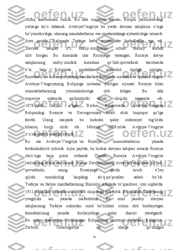 ittifoq   shartnomasi   tuzildi.   Bu   ikki   imperiya,   asosan,   Bolqon   yarimorolidagi
yerlarga   ko‘z   tikkandi.   AvstriyaVengriya   bu   yerda   slavyan   xalqlarini   o‘ziga
bo‘ysundirishga, ularning mamlakatlarini esa mustamlakaga aylantirishga urinardi.
Ayni   paytda,   Bolqonda   Turkiya   katta   mustamlaka   hududlariga   ega   edi.
Slavyan   xalqlari   o‘z   milliy-ozodliklari   uchun   doimiy   kurash
olib   borgan.   Bu   kurashda   ular   Rossiyaga   tayangan.   Rossiya   slavya
xalqlarining   milliy-ozodlik   kurashini   qo‘llab-quvvatlash   barobarida
o‘zi   ham   Bolqonda   mustahkam   o‘rnashib   olishga   intilgan.
Binobarin, bu uch imperiyaning manfaatlari Bolqonda surunkali to‘qnashib turgan.
Avstriya-Vengriyaning   Bolqonga   nisbatan   yuritgan   siyosati   Rossiya   bilan
munosabatlarining   yomonlashuviga   olib   kelgan.   Bu   ikki
imperiya   o‘rtasida   qachonlardir   urush   chiqishi   muqarrar   edi.
1878-yilda   bo‘lib   o‘tgan   Berlin   kongressida   Avstriya-Vengriya
Bolqondagi   Bosniya   va   Gersegovinani   bosib   olish   huquqini   qo‘lga
kiritdi.   Uning   maqsadi   bu   hududni   qulay   imkoniyat   tug‘ilishi
bilanoq   bosib   olish   edi.   Nihoyat,   1908-yilda   Avstriya-Vengriya
o‘z maqsadini amalga oshirdi.
Bu esa Avstriya-Vengriya   va Rossiya   munosabatlarini   yanada
keskinlashtirib   yubordi.   Ayni   paytda,   bu   hodisa   slavyan   xalqlari   orasida   Rossiya
obro‘siga   ham   putur   yetkazdi.   Chunki,   Rossiya   Avstriya-Vengriya
istilosining oldini ola olmadi. Bunga Germaniyaning AvstriyaVengriyani  qo‘llab-
quvvatlashi,   uning   Rossiyaga   qarshi   urush   e’lon
qilishi   mumkinligi   haqidagi   do‘q-po‘pisalari   sabab   bo‘ldi.
Turkiya   va   Italiya   manfaatlarining   Shimoliy   Afrikada   to‘qnashuvi,   oxir-oqibatda,
1911-yilda ular o‘rtasida urush kelib chiqishiga olib keldi. Bu urushda Turkiyaning
yengilishi   uni   yanada   zaiflashtirdi.   Bu   omil   janubiy   slavyan
xalqlarining   Turkiya   zulmidan   ozod   bo‘lishlari   uchun   olib   borilayotgan
kurashlarining   yanada   kuchayishiga   qulay   sharoit   yaratgandi.
Bu   qulay   sharoitdan   foydalangan   Bolqonning   mustaqil   davlatlari   Bolgariya,
Serbiya,   Chernogoriya   va   ularga   qo‘shilgan
24 