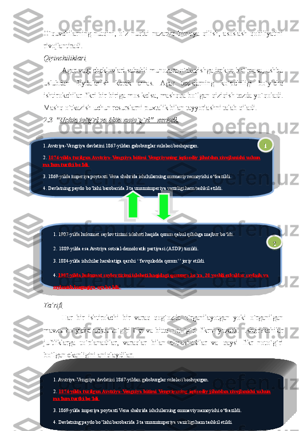 O`quvchilarning   nutqini,   o`z   nuqtai   nazarini   himoya   qilish,   asoslash   qobiliyatini
rivojlantiradi.  
Qiyinchiliklari
Agar vaqt cheklovlari sababli munozara o`tkazishga imkon bo`lmasa, ushbu
uslubdan   foydalanish   kerak   emas.   Agar   tezislarning   ko`pchiligi   bo`yicha
ishtirokchilar fikri bir-biriga mos kelsa, mashqqa bo`lgan qiziqish tezda yo`qoladi.
Mashq o`tkazish uchun resurslarni puxtalik bilan tayyorlashni talab qiladi. 
2.3   “ Uchta to`g`ri va bitta noto`g`ri    ”  metodi.   
Ta’rifi
Har   bir   ishtirokchi   bir   varaq   qog`ozda   o`rganilayotgan   yoki   o`rganilgan
mavzu   bo`yicha   uchta   to`g`ri   fikr   va   bitta   noto`g`ri   fikrni   yozadi.     Ishtirokchilar
juftliklarga   to`planadilar,   varaqlar   bilan   almashadilar   va   qaysi   fikr   noto`g`ri
bo`lgan ekanligini aniqlaydilar.
Uy   ishini   tekshirish   vaqtida   hamda   mavzuni   mustahkamlashda   foydalanish
mumkin. 
Afzalliklari 
291. Avstriya-Vengriya davlatini 1867-yildan gabsburglar sulolasi boshqargan.
2.  1874-yilda  tuzilgan Avstriya-Vengriya  bitimi  Vengriyaning  iqtisodiy  jihatdan  rivojlanishi  uchun 
ma’lum turtki bo‘ldi.
3.  1869-yilda imperiya poytaxti Vena shahrida ishchilarning ommaviy namoyishi o‘tkazildi.
4. Davlatning paydo bo’lishi barobarida 3 ta umumimperiya vazirligi ham tashkil etildi.
1. 1907-yilda hukumat saylov tizimi islohoti haqida qonun qabul qilishga majbur bo‘ldi .
2.   1889-yilda esa Avstriya sotsial-demokratik partiyasi (ASDP) tuzildi .
3. 1884-yilda ishchilar harakatiga qarshi  favqulodda qonun  joriy etildi.	
ʻʻ ʼʼ
4.  1907-yilda hukumat saylov tizimi islohoti haqidagi qonunga ko‘ra, 20 yoshli erkaklar saylash va 
saylanish huquqiga   ega bo‘ldi.  1
2
1. Avstriya-Vengriya davlatini 1867-yildan gabsburglar sulolasi boshqargan.
2.  1874-yilda  tuzilgan Avstriya-Vengriya  bitimi  Vengriyaning  iqtisodiy  jihatdan  rivojlanishi  uchun 
ma’lum turtki bo‘ldi.
3.  1869-yilda imperiya poytaxti Vena shahrida ishchilarning ommaviy namoyishi o‘tkazildi.
4. Davlatning paydo bo’lishi barobarida 3 ta umumimperiya vazirligi ham tashkil etildi.       