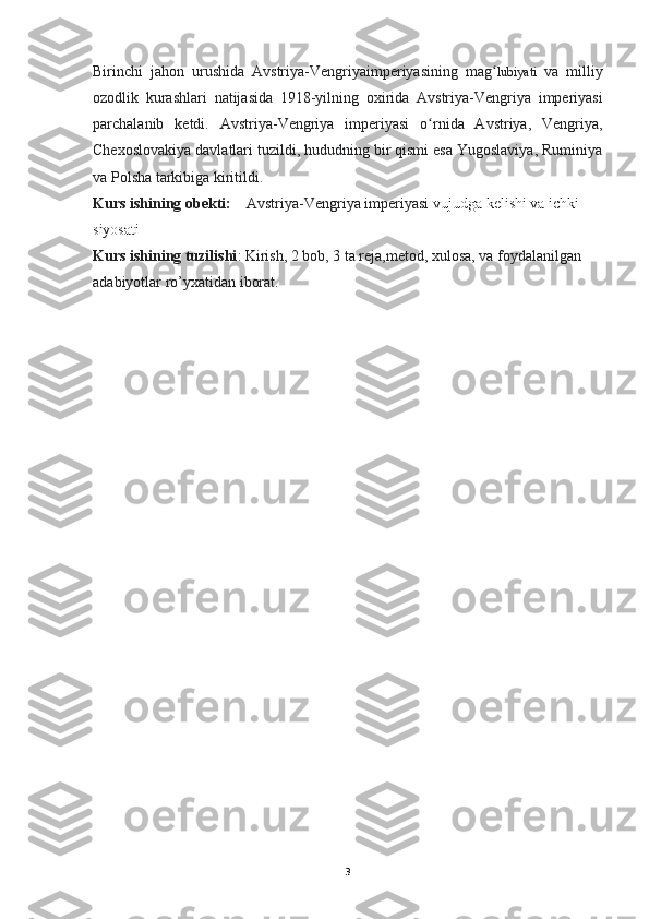 Birinchi   jahon   urushida   Avstriya - Vengriyaimperiyasining   mag ʻ lubiyati   va   milliy
ozodlik   kurashlari   natijasida   1918- yilning   oxirida   Avstriya - Vengriya   imperiyasi
parchalanib   ketdi .   Avstriya-Vengriya   imperiyasi   o rnida   Avstriya,   Vengriya,ʻ
Chexoslovakiya davlatlari tuzildi, hududning bir qismi esa Yugoslaviya, Ruminiya
va Polsha tarkibiga kiritildi.
Kurs ishining obekti:      Avstriya-Vengriya imperiyasi   vujudga kelishi va ichki 
siyosati
Kurs ishining tuzilishi : Kirish, 2 bob, 3 ta reja,metod, xulosa, va foydalanilgan 
adabiyotlar ro’yxatidan iborat.
3 