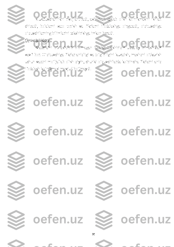 Kuzatuvchanlikni   rivojlantiradi,   axborotni   tanlab   olish   ko`nikmasini   ishlab
chiqadi,   bolalarni   xato   topish   va   fikrlarni   ifodalashga   o`rgatadi,   o`qituvchiga
o`quvchilarning bilimlarini tekshirishga imkon beradi.
Qiyinchiliklari
Materialni   o`zlashtirib   ololmagan   bolalar   topshiriqni   uddalay   olmasliklari
xavfi bor. O`qituvchiga fikrlar aniqligi va to`g`riligini kuzatish, mashqni o`tkazish
uchun vaqtni mo`ljallab olish qiyin, chunki o`quvchilarda ko`pincha fikrlarni aniq
ifodalash ko`nikmasi mavjud bo`lmaydi.   
30 
