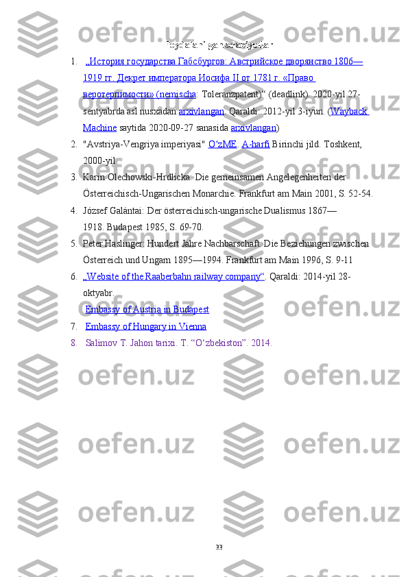 Foydalanilgan adabiyotlar
1.   „История государства Габсбургов: Австрийское дворянство 1806—
1919        гг. Декрет императора Иосифа II от 1781        г. «Право    
веротерпимости» (    nemischa    :   Toleranzpatent)“   (deadlink).  2020-yil 27-
sentyabrda asl nusxadan   arxivlangan . Qaraldi:   2012-yil 3-iyun.   ( Wayback 
Machine   saytida 2020-09-27 sanasida   arxivlangan )
2. "Avstriya-Vengriya imperiyasi"   O zMEʻ .   A-harfi   Birinchi jild.  Toshkent, 
2000-yil
3. Karin Olechowski-Hrdlicka:   Die gemeinsamen Angelegenheiten der 
Österreichisch-Ungarischen Monarchie.   Frankfurt am Main 2001, S. 52-54.
4. József Galántai:   Der österreichisch-ungarische Dualismus 1867—
1918.   Budapest 1985, S. 69-70.
5. Peter Haslinger:   Hundert Jahre Nachbarschaft. Die Beziehungen zwischen 
Österreich und Ungarn 1895—1994.   Frankfurt am Main 1996, S. 9-11
6. „Website of the Raaberbahn railway company“    . Qaraldi:   2014-yil 28-
oktyabr.
  Embassy of Austria in Budapest
7.   Embassy of Hungary in Vienna
8.   Salimov T. Jahon tarixi. T. “O‘zbekiston”. 2014.
33 
