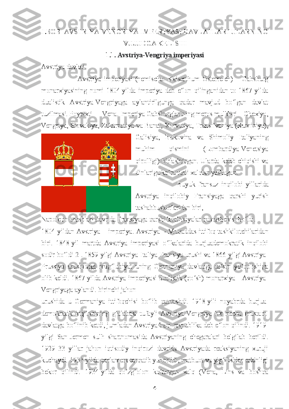 I.BOB    AVSTRIYA - VENGRIYA  IMPERIYASI   DAVLATLARI ULARNING
VUJUDGA KELISHI
1.1.  Avstriya-Vengriya imperiyasi
Avstriya davlati.
                          Avstriya   imperiyasi   (nemischa:   Kaiserthum   Österreich)   –   Gabsburg
monarxiyasining   nomi   1804-yilda   imperiya   deb   e lon   qilinganidan   to   1867-yildaʼ
dualistik   Avstriya-Vengriyaga   aylantirilgunga   qadar   mavjud   bo lgan   davlat	
ʻ
tuzilmasi. Poytaxti — Vena. Imperiya Gabsburglarining meros mulklari – Chexiya,
Vengriya, Slovakiya, Zakarpatiya va Banat, Xorvatiya, Transilvaniya (Ruminiya),
Galisiya,   Bukovina   va   Shimoliy   Italiyaning
muhim   qismini   (Lombardiya-Venetsiya
qirolligi)   birlashtirgan.   Ularda   kelib   chiqishi   va
dinlariga ko ra turli xalqlar yashagan.	
ʻ
                          Buyuk   fransuz   inqilobi   yillarida
Avstriya   inqilobiy   Fransiyaga   qarshi   yurish
tashabbuskorlaridan biri, 
Napoleon urushlari davrida Fransiyaga qarshi koalitsiyalar qatnashchisi bo ldi. 	
ʻ
1804- yildan   Avstriya   –   imperiya .   Avstriya –  Muqaddas   ittifoq  tashkilotchilaridan
biri.   1848-yil   martda   Avstriya   imperiyasi   o lkalarida   burjuademokratik   inqilobi	
ʻ
sodir bo ldi[2]. 1859-yilgi Avstriya-Italiya-Fransiya urushi va 1866-yilgi Avstriya-	
ʻ
Prussiya   urushidagi   mag lubiyat   uning   Germaniya   davlatiga   ta siri   yo qolishiga	
ʻ ʼ ʻ
olib keldi. 1867-yilda Avstriya imperiyasi dualistik (qo sh) monarxiya – Avstriya-	
ʻ
Vengriyaga aylandi. birinchi jahon 
urushida   u   Germaniya   ittifoqchisi   bo lib   qatnashdi.   1918-yili   noyabrda   burjua-	
ʻ
demokratik   inqilobining   g alabasi   tufayli   Avstriya-Vengriya   bir   necha   mustaqil	
ʻ
davlatga bo linib ketdi, jumladan Avstriya ham respublika deb e lon qilindi. 1919-	
ʻ ʼ
yilgi   San-Jermen   sulh   shartnomasida   Avstriyaning   chegaralari   belgilab   berildi.
1929–33   yillar   jahon   iqtisodiy   inqirozi   davrida   Avstriyada   reaksiyaning   xuruji
kuchaydi. 1933-yilda parlament tarqatib yuborildi, matbuot va yig ilishlar erkinligi	
ʻ
bekor   qilindi.   1934-yilda   qo zg olon   ko targan   xalq   (Vena,   Lins   va   boshqa	
ʻ ʻ ʻ
4 