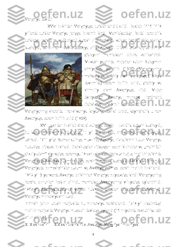 Vengriya davlati.
                            XVsr   boshidan   Vengriyaga   turklar   tahdid   soldi.   Dastlab   1416-1418
yillarda   turklar   Vengriya   jangga   bostirib   kirdi.   Mamlakatdagi   feodal   tarqoqlik
turklarga   qarshi   muvaffaqiyatli   kurash   olib   borishga   xalaqit   berdi.   Ichki   nizolar
kuchaydi, dehqonlarni  ekspuluatatsiya  qilish zo raydi. O zaro urushlar, dehqonlarʻ ʻ
g alayoni   mamlakatni   tobora   zaiflashtirdi.	
ʻ
Moxach   yaqinida   mojarlar   sulton   Sulaymon
armiyasiga   yengilib   (1526),   Vengriyaning
markaziy va janubiy qismi Turkiyaga (150 yil
davomida)   qaram   bo lib   qoldi,   g arbiy   va	
ʻ ʻ
shimoliy   qismi   Avstriyaga   o tdi.   Mojar	
ʻ
dvoryanlari   Avstriya   monarxi   Ferdinand
Gabsburgni o z qiroli deb tan oldi. 	
ʻ
Vengriyaning   sharqida   Transilvaniya   knyazligi   tashkil   topdi ,   keyinchalik   u   ham
Avstriyaga   qaram   bo ʻ lib   qoldi  (1858).
               XVIII asr dan boshlab chet el zulmiga qarshi     ozodlik kurashi kuchaydi,
bu   kurash   Ferens   II   rahbarligida   10   yil   davom   etib,   pirovardida   mag lubiyatga	
ʻ
uchradi. 1711-yilgi Satmar sulhiga muvofiq, Avstriya o z ta sirini butun Vengriya	
ʻ ʼ
hududiga   o tkaza   boshladi.   Gabsburglar   o tkazgan   qator   islohotlar   va   „ma rifatli	
ʻ ʻ ʼ
absolyutizm“ siyosatiga qaramay, 18-asr oxiridagi Fransuz burjua inqilobi ta sirida	
ʼ
Vengriyada Avstriya hukmronligiga qarshi norozilik kuchaydi. 1848-yil 15-martda
Vengriyada   pomeshchiklar   tuzumi   va   Avstriya   zulmiga   qarshi   inqilob   boshlandi.
1849-yil 5-yanvarda Avstriya qo shinlari Vengriya poytaxtiga kirdi. Vengriyaning	
ʻ
barcha   qonunlari   bekor   qilindi,   mamlakat   Avstriyaning   viloyatiga   aylantirildi.
1867-yil   Avstriya   hukumati   venrep   hukmron   doiralari   bilan   kelishib   Avstriya-
Vengriya monarxiyasini tuzdi.
Birinchi   jahon   urushi   natijasida   bu   monarxiya   parchalandi.   1918-yil   oktabrdagi
inqilob natijasida Vengriya mustaqil davlatga aylandi (16-noyabrda respublika deb
e lon qilindi). 	
ʼ
XIX asr oxiri — XX asr boshlarida Avstriya-Vengriya imperiyasi
6 