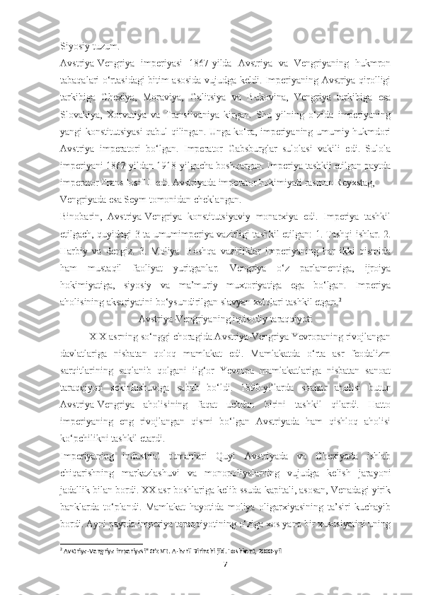 Siyosiy tuzum.
Avstriya-Vengriya   imperiyasi   1867-yilda   Avstriya   va   Vengriyaning   hukmron
tabaqalari o‘rtasidagi bitim asosida vujudga keldi. Imperiyaning Avstriya qirolligi
tarkibiga   Chexiya,   Moraviya,   Galitsiya   va   Bukovina,   Vengriya   tarkibiga   esa
Slovakiya,   Xorvatiya   va   Transilvaniya   kirgan.   Shu   yilning   o‘zida   imperiyaning
yangi konstitutsiyasi qabul qilingan. Unga ko‘ra, imperiyaning umumiy hukmdori
Avstriya   imperatori   bo‘lgan.   Imperator   Gabsburglar   sulolasi   vakili   edi.   Sulola
imperiyani 1867-yildan 1918-yilgacha boshqargan. Imperiya tashkil etilgan paytda
imperator Frans Iosif II edi. Avstriyada imperator hokimiyati rasman Reyxstag, 
Vengriyada esa Seym tomonidan cheklangan.
Binobarin,   Avstriya-Vengriya   konstitutsiyaviy   monarxiya   edi.   Imperiya   tashkil
etilgach, quyidagi 3 ta umumimperiya vazirligi tashkil etilgan: 1. Tashqi ishlar. 2.
Harbiy   va   dengiz.   3.   Moliya.   Boshqa   vazirliklar   imperiyaning   har   ikki   qismida
ham   mustaqil   faoliyat   yuritganlar.   Vengriya   o‘z   parlamentiga,   ijroiya
hokimiyatiga,   siyosiy   va   ma’muriy   muxtoriyatiga   ega   bo‘lgan.   Imperiya
aholisining aksariyatini bo‘ysundirilgan slavyan xalqlari tashkil etgan. 2
Avstriya-Vengriyaning iqtisodiy taraqqiyoti
            XIX asrning so‘nggi choragida Avstriya-Vengriya Yevropaning rivojlangan
davlatlariga   nisbatan   qoloq   mamlakat   edi.   Mamlakatda   o‘rta   asr   feodalizm
sarqitlarining   saqlanib   qolgani   ilg‘or   Yevropa   mamlakatlariga   nisbatan   sanoat
taraqqiyoti   sekinlashuviga   sabab   bo‘ldi.   1890-yillarda   shahar   aholisi   butun
Avstriya-Vengriya   aholisining   faqat   uchdan   birini   tashkil   qilardi.   Hatto
imperiyaning   eng   rivojlangan   qismi   bo‘lgan   Avstriyada   ham   qishloq   aholisi
ko‘pchilikni tashkil etardi.
Imperiyaning   industrial   tumanlari   Quyi   Avstriyada   va   Chexiyada   ishlab
chiqarishning   markazlashuvi   va   monopoliyalarning   vujudga   kelish   jarayoni
jadallik bilan bordi. XX asr boshlariga kelib ssuda kapitali, asosan, Venadagi yirik
banklarda   to‘plandi.   Mamlakat   hayotida   moliya   oligarxiyasining   ta’siri   kuchayib
bordi. Ayni paytda imperiya taraqqiyotining o‘ziga xos yana bir xususiyatini uning
2
 Avstriya-Vengriya imperiyasi" OʻzME. A-harfi Birinchi jild. Toshkent, 2000-yil
7 