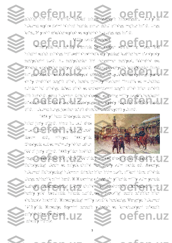 talablar   bor   edi.   Ishchilar   harakati   tobora   kuchayib   boravergach,   1907-yilda
hukumat   saylov   tizimi   islohoti   haqida   qonun   qabul   qilishga   majbur   bo‘ldi.   Unga
ko‘ra, 24 yoshli erkaklar saylash va saylanish huquqiga ega bo‘ldi.
Milliy-ozodlik harakati.
Imperiyada   har   qanday   sharoitda   ham   slavyan   xalqlarining   mustamlaka
holatini saqlab qolishga intiluvchi shovinistik kayfiyatdagi kuchlar ham o‘z siyosiy
partiyalarini   tuzdi.   Bu   partiyalardan   biri   Pangerman   partiyasi,   ikkinchisi   esa
Xristian   sotsialistlar   partiyasi   deb   ataldi.   Ko‘proq   avstriyalik   katoliklardan   iborat
bo‘lgan   Xristian   sotsialistlar   partiyasi   arboblari   Buyuk   Germaniya   g‘oyasiniʻʻ ʼʼ
sinfiy   tinchlikni   targ‘ib   qilish,   barcha   ijtimoiy   nizolarni   inoqlik   va   muhabbat	
ʻʻ
ruhida   hal   qilishga   da’vat   qilish   va   antisemitizmni   targ‘ib   qilish   bilan   qo‘shib	
ʼʼ
olib borishdi. Biroq hukmron doiralar  slavyan xalqining milliy-ozodlik harakatini
to‘xtatolmadi.   Chex   muxolifati   Chexiyaga   ham   siyosiy   huquqlar   berilishini   talab
qildi. Hukumat bunga javoban ta’qib choralarini kuchaytirib yubordi.
              1868-yil hatto Chexiyada qamal
holati   joriy   qilindi.   Biroq   bu   usul   chex
muxolifatini   sindira   olmadi.   Kurash	
ʻʻ ʼʼ
davom   etdi,   nihoyat   1880-yilda
Chexiyada sud va ma’muriy ishlar uchun
ikki til joriy qilindi. 1882-yildan boshlab
Praga universitetida ham o‘qitish ikki tilda (nemis va chex) olib boriladigan bo‘ldi.
Galitsiyadagi   ukrain   va   polyak   aholisi   ham   milliy   zulm   ostida   edi.   Avstriya
hukumati  Galitsiyadagi  hukmron doiralar  bilan bitim  tuzib, o‘lkani  idora qilishda
ularga rahbarlik rolini berdi. XIX asrning so‘nggi o‘n yillarida milliy zulm yanada
kuchaydi.   Zakarpatyedagi   ukrain   aholisi   vengrlashtirildi .   Xorvatiya   doimo	
ʻʻ ʼʼ
harbiy   yoki   favqulodda   holatda   tutildi,   xalq   noroziligi   qattiq   ta’qiblar   bilan
shafqatsiz   bostirildi.   Xorvatiyadagi   milliy-ozodlik   harakatiga   Vengriya   hukumati
1912-yilda   Xorvatiya   Seymini   tarqatib   yuborish   va   konstitutsiyani   to‘xtatib
qo‘yish bilan javob berdi.
Iqtisodiy inqiroz.
9 