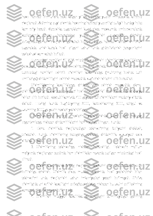 havo   harorati   birmuncha   past   kelgan   yillari   adirning   yuqori   mintaqasida   ko‘proq
rivojlanadi.  Adirning   quyi   qismida   havoning   harorati   yuqoriligi   tufayli   bunday   holat
kam   ro‘y   beradi.   Kartoshka   tuganaklarini   kuzgi-qisqa   mavsumda   omborxonalarda
saqlanganda   havo   haroratining   yuqori   bo‘lishi   tuganakda   chirishni
qo‘ z g‘otadiganlarni  rivojlanishiga  sabab   bo‘ladi.   Bunga   haroratni   ko‘tarilishi   bilan
tuganakda   unish-kurtak   hosil   qilgani   uchun   unda   gidrolizlanish   jarayonlarini
tezlashuvi xam   sabab   bo‘ladi.
Tuproqdagi namlikni 60-70% miqdordasaqlanishi   o‘simlikning kasalliklarga
(sovuqqa,   issiqa)   chidamliligini   oshiradi.   Shu   boisdan   mirishkor   dehqonlar
tuproqdagi   namlikni   oshirib   o‘simlikni   kasalliklarga   (muhitning   boshqa   turli
omillariga)  chidamliligini oshirish maqsadida sug‘orish ishlarini olib boradilar.
O‘simliklarning   kasalliklarga   chidamliligini   oshirish   maqsadida   ekma-
qishloq xo‘jaligida ekinlardan yuqori hosil   olishni tashkil etish maqsadida seleksiya
ishlari olib boriladi.  Respublikamizda 400 gayaqin tur o‘simliklarni madaniy sifatida
ekiladi.   Hozirgi   kunda   bug‘doyning   3000,   kartoshkaning   2000,   atirgul   va
uzumning 5000 ga yaqin navlari yetishtirilgan.
O‘simliklarning   serhosil   navlarini   yetishtirishda   ularni   turli   patogen
organizmlarga   nisbatan   chidamliliklarini   ham   hisobga   olingan. Bunda:
1. Ekma   o‘simlikda   rivojlanadigan   tekinxo‘rning   faoliyatini   cheklash,
to‘xtatish.   Bunda   o‘simlikning   patogenga   nisbatan   chidamlilik   xususiyati   asos
sifatida   olinadi.
2. O‘simlikning   tekinxo‘rga   nisbatan   bardoshligi.   Tekinxo‘r   ma’lum
me’yorda rivojlangan taqdirda ham o‘simlikdan nazarda tutilgan miqdordagi hosil
olinadi.
3. O‘simlik   va   tekinxo‘rning   rivojlanish   davrlarini   turli   muddatlarda   sodir
bo‘lishiga   erishish.   O‘simlik   qisqa   muddat   davomida   hosil   yetishtirish   bilan
tekinxo‘rni   unda   rivojlanishi   uchun   imkoniyatlari   yetarli   bo‘lmaydi.   G‘o‘za
o‘simligida uni so‘lish  kasalligini qo‘zg‘atuvchisiga nisbatan bu usulni qo‘llashning
samaradorligi namoyon   bo‘lmoqda.
4. O‘simlikni   muayyan   kasallikka   chidamliligini   ta’minlaydigan   genning 