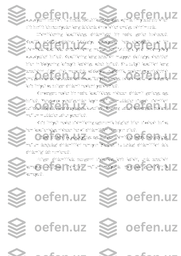 xususiyatini orttirish. Bu borada respublikamizda katta  xajmda ilmiy tadqiqot ishlari
olib borilib laboratoriyadan keng  dalalarda sinov ishlari amalga oshirilmoqda.
O‘simliklarning   kasalliklarga   chidamligini   bir   necha   genlar   boshqaradi.
Kasallik   qo‘zg‘otuvchining   fiziologiya   xususiyatlari   ham   ahamiyatli.   Har   bir
o‘simlikda   kasallikka   chidamlilikning   ma’lum   bir   fiziologik   yoki   biokimyoviy
xususiyatlari   bo‘ladi.   Kasallikning   keng   tarqalishi   muayyan   ekologiya   sharoitlari
bilan   infeksiyaning   ko‘payib   ketishiga   sabab   bo‘ladi.   Shu   tufayli   kasallikni   keng
tarqalishini   oldini   olish   maqsadida   seleksiya,   urug‘chilik,   navlarni   rayonlashtirish
amalga  oshiriladi.  Bu  tadbirlarni   muvaffaqiyatli   amalga   oshirish   uchun  konvergent,
ko‘p liniyali va poligen chidamli  navlarni yetishtiriladi.
Konvergent   navlar   bir   necha   kasalliklarga   nisbatan   chidamli   genlarga   ega
bo‘ladi.   Yangi   nav   yaratilganidan   keyin   ma’lum   muddatlar   o‘tgach   o‘simlikni
turlicha   darajada   zararlanayotgani   kuzatiladi.   Shuning   uchun   konvergent   navlarni
ma’lum muddatlar uchun yaratiladi.
Ko‘p   liniyali   navlar   o‘simlikning   agronomik   belgilari   bilan   o‘xshash   bo‘lsa
ham kasallanishga nisbatan har xil chidamlilikni namoyon qiladi.
Poligen   chidamlilik  xususiyatiga   ega  bo‘lgan   o‘simliklar   barcha  patogenlarga
ma’lum   darajadagi   chidamlilikni   namoyon   qiladilar.   Bu   turdagi   chidamlilikni   dala
chidamligi deb nomlanadi.
Poligen   chidamlilikda   patogenni   o‘simlikka   kirib   kelishi,   unda   tarqalishi
kamayadi.   Natijada   o‘simlikni   ma’lum   me’yorda   rivojlanishiga   to‘sqinlik
kamayadi. 