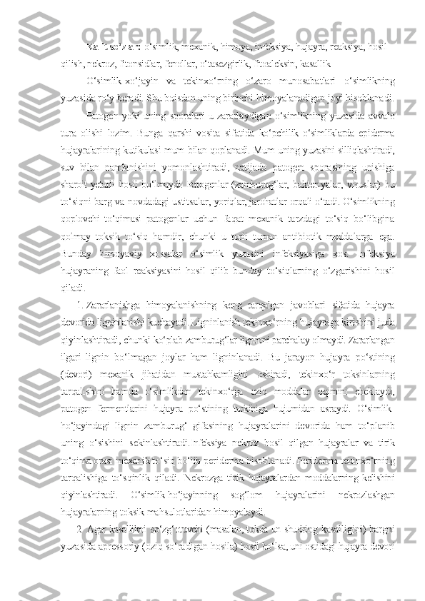 Kalit so‘zlar:  o‘simlik, mexanik, himoya, infeksiya, hujayra, reaksiya, hosil 
qilish, nekroz, fitonsidlar, fenollar, o‘tasezgirlik, fitoaleksin, kasallik
O‘simlik-xo‘jayin   va   tekinxo‘rning   o‘zaro   munosabatlari   o‘simlikning
yuzasida ro‘y beradi. Shu boisdan uning birinchi  himoyalanadigan joyi hisoblanadi.
Patogen  yoki   uning   sporalari   u   zararlaydigan   o‘simlikning   yuzasida   avvalo
tura   olishi   lozim.   Bunga   qarshi   vosita   sifatida   ko‘pchilik   o‘simliklarda   epiderma
hujayralarining kutikulasi mum   bilan qoplanadi. Mum uning yuzasini silliqlashtiradi,
suv   bilan   namlanishini   yomonlashtiradi,   natijada   patogen   sporasining   unishiga
sharoit  yetarli   hosil   bo‘lmaydi. Patogenlar  (zamburug‘lar,   bakteriyalar,   viruslar)   bu
to‘siqni   barg   va   novdadagi   ustitsalar,  yoriqlar, jarohatlar   orqali   o‘tadi. O‘simlikning
qoplovchi   to‘qimasi   patogenlar   uchun   faqat   mexanik   tarzdagi   to‘siq   bo‘libgina
qolmay   toksik   to‘siq   hamdir,   chunki   u   turli   tuman   antibiotik   moddalarga   ega.
Bunday   himoyaviy   xossalar   o‘simlik   yuzasini   infeksiyasiga   xos.   Infeksiya
hujayraning   faol   reaksiyasini   hosil   qilib   bunday   to‘siqlarning   o‘zgarishini   hosil
qiladi.
1. Zararlanishga   himoyalanishning   keng   tarqalgan   javoblari   sifatida   hujayra
devorida   ligninlanishi   kuchayadi. Ligninlanish  tekinxo‘rning hujayraga kirishini juda
qiyinlashtiradi, chunki  ko‘plab   zamburug‘lar   ligninni   parchalay   olmaydi. Zararlangan
ilgari   lignin   bo‘lmagan   joylar   ham   ligninlanadi.   Bu   jarayon   hujayra   po‘stining
(devori)   mexanik   jihatidan   mustahkamligini   oshiradi,   tekinxo‘r   toksinlarning
tarqalishini   hamda   o‘simlikdan   tekinxo‘rga   oziq   moddalar   oqimini   cheklaydi,
patogen   fermentlarini   hujayra   po‘stining   tarkibiga   hujumidan   asraydi.   O‘simlik-
ho‘jayindagi   lignin   zamburug‘   gifasining   hujayralarini   devorida   ham   to‘planib
uning   o‘sishini   sekinlashtiradi. Infeksiya   nekroz   hosil   qilgan   hujayralar   va   tirik
to‘qima  orasi mexanik to‘siq bo‘lib periderma hisoblanadi. Periderma  tekinxo‘rning
tarqalishiga   to‘sqinlik   qiladi.   Nekrozga   tirik   hujayralardan   moddalarning   kelishini
qiyinlashtiradi.   O‘simlik- ho‘jayinning   sog‘lom   hujayralarini   nekrozlashgan
hujayralarning   toksik   mahsulotlaridan   himoyalaydi.
2. Agar kasallikni qo‘zg‘otuvchi (masalan, tokda un-shudring   kasalligini) bargni
yuzasida apressoriy (oziq so‘radigan hosila)  hosil bo‘lsa, uni ostidagi hujayra devori 