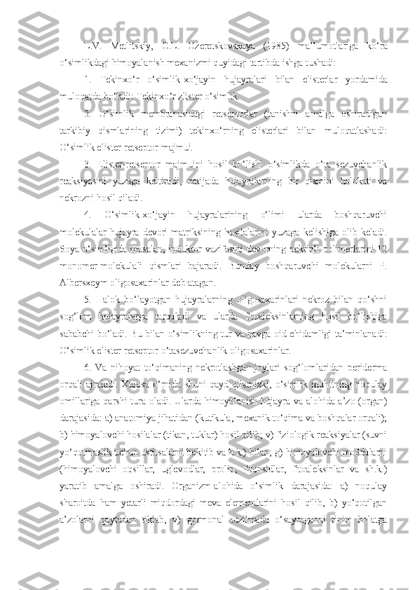 L . V .   Metlitskiy ,   O . L .   Ozeretskovskaya   (1985)   ma’lumotlariga   ko‘ra
o‘simlikdagi   himoyalanish   mexanizmi   quyidagi   tartibda   ishga   tushadi :
1.   Tekinxo ‘ r   o ‘ simlik - xo ‘ jayin   hujayralari   bilan   elisterlar   yordamida
muloqatda   bo ‘ ladi :  Tekinxo ‘ r   zlister   o ‘ simlik .
2.   O‘simlik   membranasidagi   retseptorlar   (tanishni   amalga   oshiradigan
tarkibiy   qismlarining   tizimi)   tekinxo‘rning   elisterlari   bilan   muloqatlashadi:
O‘simlik elister-retseptor majmui.
3.   Elister-retseptor   majmuini   hosil   bo‘lishi   o‘simlikda   o‘ta   sezuvchanlik
reaksiyasini   yuzaga   keltiradi,   natijada   hujayralarning   bir   qismini   halokati   va
nekrozni hosil qiladi.
4.   O‘simlik-xo‘jayin   hujayralarining   o‘limi   ularda   boshqaruvchi
molekulalar-hujayra  devori   matriksining  hosilalarini  yuzaga   kelishiga   olib  keladi.
Soya o‘simligida masalan, induktor vazifasini devorning pektinli polimerlarini 12
monomer-molekulali   qismlari   bajaradi.   Bunday   boshqaruvchi   molekularni   P.
Albersxeym oligosaxarinlar deb atagan.
5.   Halok   bo‘layotgan   hujayralarning   oligosaxarinlari   nekroz   bilan   qo‘shni
sog‘lom   hujayralarga   tarqaladi   va   ularda   fitoaleksinlarning   hosil   bo‘lishiga
sababchi bo‘ladi. Bu bilan o‘simlikning tur va navga oid chidamligi ta’minlanadi:
O‘simlik elister-retseptor o‘tasezuvchanlik oligosaxarinlar.
6.   Va   nihoyat   to‘qimaning   nekrotlashgan   joylari   sog‘lomlaridan   periderma
orqali   ajraladi.   Xulosa   o‘rnida   shuni   qayd   qilamizki,   o‘simlik   muhitning   noqulay
omillariga qarshi tura oladi. Ularda himoyalanish hujayra va alohida a’zo (organ)
darajasida: a) anatomiya jihatidan (kutikula, mexanik to‘qima va boshqalar orqali);
b) himoyalovchi hosilalar (tikan, tuklar) hosil qilib; v) fiziologik reaksiyalar (suvni
yo‘qotmaslik uchun ustitsalarni bekitib va h.k.) bilan; g) himoyalovchi moddalarni
(himoyalovchi   oqsillar,   uglevodlar,   prolin,   fitonsidlar,   fitoaleksinlar   va   sh.k.)
yaratib   amalga   oshiradi.   Organizm-alohida   o‘simlik   darajasida:   a)   noqulay
sharoitda   ham   yetarli   miqdordagi   meva   elementlarini   hosil   qilib,   b)   yo‘qotilgan
a’zolarni   qaytadan   tiklab,   v)   gormonal   tuzilmada   o‘sayotganni   tinim   holatga 