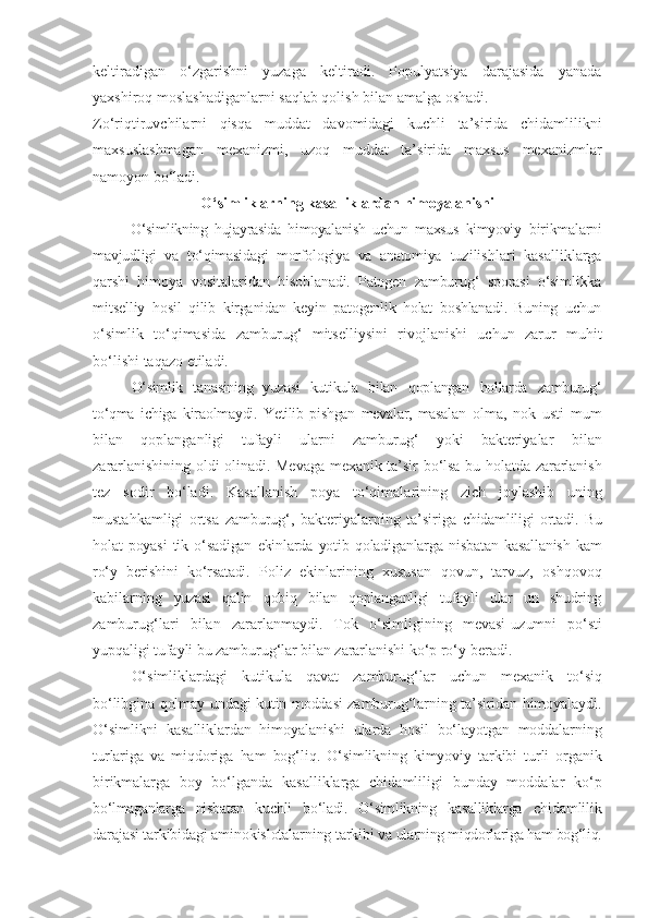 keltiradigan   o‘zgarishni   yuzaga   keltiradi.   Populyatsiya   darajasida   yanada
yaxshiroq moslashadiganlarni saqlab qolish bilan amalga oshadi.
Zo‘riqtiruvchilarni   qisqa   muddat   davomidagi   kuchli   ta’sirida   chidamlilikni
maxsuslashmagan   mexanizmi,   uzoq   muddat   ta’sirida   maxsus   mexanizmlar
namoyon bo‘ladi.
O‘simliklarning   kasalliklardan   himoyalanishi
O‘simlikning   hujayrasida   himoyalanish   uchun   maxsus   kimyoviy   birikmalarni
mavjudligi   va   to‘qimasidagi   morfologiya   va   anatomiya   tuzilishlari   kasalliklarga
qarshi   himoya   vositalaridan   hisoblanadi.   Patogen   zamburug‘   sporasi   o‘simlikka
mitselliy   hosil   qilib   kirganidan   keyin   patogenlik   holat   boshlanadi.   Buning   uchun
o‘simlik   to‘qimasida   zamburug‘   mitselliysini   rivojlanishi   uchun   zarur   muhit
bo‘lishi   taqazo   etiladi.
O‘simlik   tanasining   yuzasi   kutikula   bilan   qoplangan   hollarda   zamburug‘
to‘qma   ichiga   kiraolmaydi.   Yetilib   pishgan   mevalar,   masalan   olma,   nok   usti   mum
bilan   qoplanganligi   tufayli   ularni   zamburug‘   yoki   bakteriyalar   bilan
zararlanishining   oldi   olinadi. Mevaga   mexanik   ta’sir   bo‘lsa   bu   holatda   zararlanish
tez   sodir   bo‘ladi.   Kasallanish   poya   to‘qimalarining   zich   joylashib   uning
mustahkamligi   ortsa   zamburug‘,   bakteriyalarning   ta’siriga   chidamliligi   ortadi.   Bu
holat   poyasi   tik   o‘sadigan   ekinlarda   yotib   qoladiganlarga   nisbatan   kasallanish   kam
ro‘y   berishini   ko‘rsatadi.   Poliz   ekinlarining   xususan   qovun,   tarvuz,   oshqovoq
kabilarning   yuzasi   qalin   qobiq   bilan   qoplanganligi   tufayli   ular   un   shudring
zamburug‘lari   bilan   zararlanmaydi.   Tok   o‘simligining   mevasi- uzumni   po‘sti
yupqaligi tufayli bu zamburug‘lar bilan zararlanishi  ko‘p ro‘y   beradi.
O‘simliklardagi   kutikula   qavat   zamburug‘lar   uchun   mexanik   to‘siq
bo‘libgina qolmay undagi kutin moddasi zamburug‘larning ta’siridan himoyalaydi.
O‘simlikni   kasalliklardan   himoyalanishi   ularda   hosil   bo‘layotgan   moddalarning
turlariga   va   miqdoriga   ham   bog‘liq.   O‘simlikning   kimyoviy   tarkibi   turli   organik
birikmalarga   boy   bo‘lganda   kasalliklarga   chidamliligi   bunday   moddalar   ko‘p
bo‘lmaganlarga   nisbatan   kuchli   bo‘ladi.   O‘simlikning   kasalliklarga   chidamlilik
darajasi tarkibidagi aminokislotalarning tarkibi va  ularning miqdorlariga ham bog‘liq. 