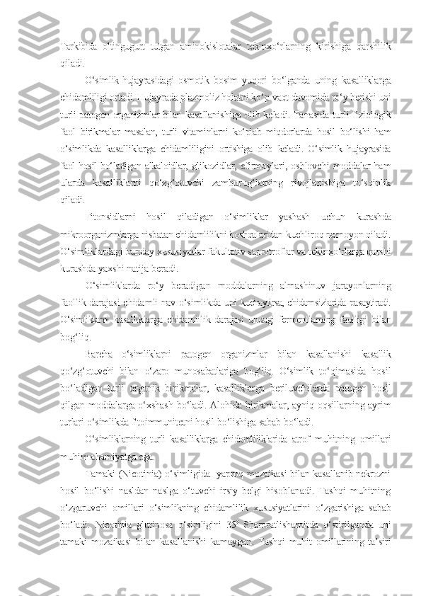 Tarkibida   oltingugurt   tutgan   aminokislotalar   tekinxo‘rlarning   kirishiga   qarshilik
qiladi.
O‘simlik-hujayrasidagi   osmotik   bosim   yuqori   bo‘lganda   uning   kasalliklarga
chidamliligi ortadi. Hujayrada plazmoliz holatni ko‘p  vaqt davomida ro‘y berishi uni
turli patogen organizmlar bilan   kasallanishiga   olib   keladi. Tanasida turli fiziologik
faol   birikmalar   masalan,   turli   vitaminlarni   ko‘plab   miqdorlarda   hosil   bo‘lishi   ham
o‘simlikda   kasalliklarga   chidamliligini   ortishiga   olib   keladi.   O‘simlik   hujayrasida
faol hosil bo‘ladigan alkaloidlar,   glikozidlar,  efirmoylari,  oshlovchi   moddalar  ham
ularda   kasalliklarni   qo‘zg‘otuvchi   zamburug‘larning   rivojlanishiga   to‘sqinlik
qiladi.
Fitonsidlarni   hosil   qiladigan   o‘simliklar   yashash   uchun   kurashda
mikroorganizmlarga nisbatan chidamlilikni boshqalaridan  kuchliroq namoyon qiladi.
O‘simliklardagi bunday xususiyatlar fakultativ saprotroflar va tekinxo‘rlarga qarshi
kurashda yaxshi natija beradi.
O‘simliklarda   ro‘y   beradigan   moddalarning   almashinuv   jarayonlarning
faollik darajasi chidamli nav o‘simlikda uni   kuchaytirsa,  chidamsizlarida   pasaytiradi.
O‘simliklarni   kasalliklarga   chidamlilik   darajasi   undagi   fermentlarning   faolligi   bilan
bog‘liq.
Barcha   o‘simliklarni   patogen   organizmlar   bilan   kasallanishi   kasallik
qo‘zg‘otuvchi   bilan   o‘zaro   munosabatlariga   bog‘liq.   O‘simlik   to‘qimasida   hosil
bo‘ladigan   turli   organik   birikmalar,   kasalliklarga   beriluvchilarda   patogen   hosil
qilgan   moddalarga   o‘xshash   bo‘ladi. Alohida   birikmalar, ayniq   oqsillarning   ayrim
turlari   o‘simlikda   fitoimmunitetni   hosil   bo‘lishiga   sabab   bo‘ladi.
O‘simliklarning   turli   kasalliklarga   chidamliliklarida   atrof   muhitning   omillari
muhim   ahamiyatga   ega.
Tamaki (Nicotinia) o‘simligida   yaproq mozaikasi bilan kasallanib nekrozni
hosil   bo‘lishi   nasldan   naslga   o‘tuvchi   irsiy   belgi   hisoblanadi.   Tashqi   muhitning
o‘zgaruvchi   omillari   o‘simlikning   chidamlilik   xususiyatlarini   o‘zgarishiga   sabab
bo‘ladi.   Nicotinia   glutinosa   o‘simligini   35 0  
Sharoratlisharoitda   o‘stirilganda   uni
tamaki   mozaikasi   bilan   kasallanishi   kamaygan.   Tashqi   muhit   omillarining   ta’siri 