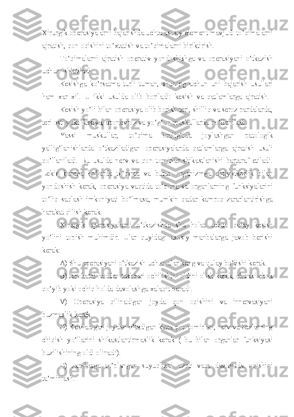 Xirurgik operasiyalarni bajarishda uchta asosiy element mavjud: to’qimalarni
ajratish, qon oqishini to’xtatish va to’qimalarni biriktirish.
To’qimalarni   ajratish   operativ   yondoshishga   va   operasiyani   o’tkazish
uchun ishlatiladi.
Kesishga   ko’rsatma   turli   tuman,   shuning   uchun   uni   bajarish   usullari
ham   xar   xil.   U   ikki   usulda   olib   boriladi:   kesish   va   qatlamlarga   ajratish.  
Kesish yo’li bilan operasiya olib borish teri, shilliq va seroz pardalarda,
teri osti yoki fassiya, aponevroz va yo’g’on muskullarda qo’ll a niladi.
Yassi   muskullar,   to’qima   oralig’ida   joylashgan   patologik
yallig’lanishlarda   o’tkaziladigan   operasiyalarda   qatlamlarga   ajratish   usuli
qo’llaniladi.   Bu   usulda   nerv   va   qon   tomirlar   shikastlanishi   bartaraf   etiladi.
Lekin   barcha   hollarda   to’qima   va   butun   organizmga   ehtiyotkorlik   bilan
yondoshish   kerak,   operasiya   vaqtida   to’qima   va   organlarning   funksiyalarini
to’liq   saqlash   imkoniyati   bo’lmasa,   mumkin   qadar   kamroq   zararlantirishga
harakat qilish kerak.
Xirurgik   operasiyalarni   o’tkazishda   shu   holat   uchun   qulay   kesish
yo’lini   topish   muhimdir.   Ular   quyidagi   asosiy   manbalarga   javob   berishi
kerak:
A) Shu operasiyani o’tkazish uchun ular keng va qulay bo’lishi kerak.
B) Jarohatni haddan tashqari ochilishini oldini olish kerak, chunki chok
qo’yib yoki ochiq holda davolashga xalaqit beradi.
V)   Operasiya   qilinadigan   joyda   qon   oqishini   va   innervasiyani
buzmaslik kerak.
G) Kesiladigan joydan o’tadigan katta qon tomirlari, nerv va bezlarning
chiqish   yo’llarini   shikastlantirmaslik   kerak   (   bu   bilan   organlar   funksiyasi
buzilishining oldi olinadi).
D)   Jarohatga   to’plangan   suyuqlikni   uzoq   vaqt   davomida   oqishini
ta’minlash. 