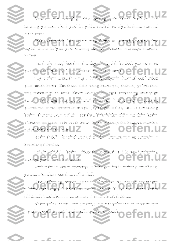 Masalan:   teri   tarangligi   chiziqlarining   yo’nalishini   hisobla b   olib
tananing   yonbosh   qismi   yoki   bo’ynida   vertikal   va   qiya   kesi m lar   rasional
hisobl a nadi.
Tikka   kesimni   bo’yin   va   tananing   dorzal   va   ventral   yuzasida   o’rta
sagital   chiziq   bo’ylab   yoki   shuning   atrofida   o’tkazish   maqsadga   muvofiq
bo’ladi.
  Bosh   qismidagi   kesishni   shunday   olib   borish   kerakki,   yuz   nervi   va
q u loq oldi so’lak bez yo’llarini shikastlantirmaslik kerak.
Tuyoq qismida esa shox paydo bo’lish jarayonini buzmaslikka harakat
qilib   kesish   kerak.   Kesishdan   oldin   uning   kattaligini,   shaklini,   yo’nalishini
aniq tasavvur qilish kerak. Kesim uzunligi patologik jarayonning kattaligiga
va   uni   to’qimalar   orasidagi   chuqurligiga   ham   bog’liq,   ya’ni   operasiya
qilinadigan   organ   qanchalik   chuqur   joylashgan   bo’lsa,   teri   to’qimasining
kesimi   shuncha   uzun   bo’ladi.   Kesishga   kirishishdan   oldin   har   doim   kesim
o’tkazish   qoidasini   esda   tutish   zarur:   kesim   kerakligicha   katta   va   mumkin
qadar kichik bo’lishi lozim.
Kesim shakli – ko’pincha to’g’ri chiziqli, urchuqsimon va quroqsimon
kesi m lar qo’llaniladi.
To’g’ri   chiziqli   kesim   o’tkazish   texnikasi   sodda   va   jarohatning
bitishiga yaxshi ta’sir ko’rsatadi.
Urchuqsimon   kesim   operasiya   qilinadigan   joyda   terining   ortiqligida,
yaralar, o’smalar ni  kesishda qo’llaniladi.
Ekssudatlarning   yaxshi   oqishini   ta’minlash   va   chuqur   joylashg a n
to’qimalarga   keng   yo’l   ochish   maqsadida   turli   shakldagi   quroqsimon   kesim
ishlatiladi: burchaksimon, taqasimon, T-simon, krest shaklida.
Kesim yo’nalishida – teri qatlami, jun o’sish yo’nalishi bilan va chuqur
joylashg a n nerv-tomir tolalari ni  etiborga olinishi kerak. 