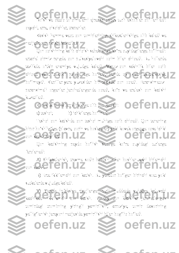 Bo’sh   va   qattiq   to’qimalarni   ajratish   uchun   turli   a sboblar   qo’llaniladi:
qaychi, arra, qisqichlar, trepanlar.
Kesish   hamma   vaqt   qon   tomirlarining   shikastlanishiga   olib   keladi   va
natijada qon oqishi kuzatiladi.
Qon oqishining kelib chiqish sabablariga ko’ra quyidagilarga bo’linadi:
arterial-qirmiz   rangda   qon   pulsasiyalovchi   oqim   bilan   chiqadi.   Bu   hollarda
tezlikda   o’tkir   anemiya   vujudga   keladi.   Venoz-qon   sekinlik   bilan   oqib
chiqadi   va   to’q   qizil   rangga   ega   bo’ladi,   bunda   qon   oqimida   pulsasiya
bo’lmaydi.   Kapillar-yara   yuzasidan   bir   tekisda   qon   oqadi.   Parenximatoz-
parenximali   organlar   jarohatlanganda   oqadi,   ko’p   va   aralash   qon   ketishi
kuzatiladi.
Klinik ko’rinishlarni hisobga olib qon ketishi:
a) tashqi; b) ichkilarga bo’linadi.
Tashqi   qon   ketishda   qon   tashqi   muhitga   oqib   chiqadi.   Qon   tananing
biror bo’shlig’iga (plevra, qorin va boshqalar) yoki kovak organga oqsa ichki
qon ketish deyiladi.
Qon   ketishning   paydo   bo’lish   vaqtiga   ko’ra   quyidagi   turlarga
farqlanadi:
A)   Shikastlanish,   travma   sodir   bo’lishi   bilan   boshlanuvchi   birlamchi
qon ketish.
B)   Erta   ikkilamchi   qon   ketish.   Bu   yarador   bo’lgan   birinchi   soat   yoki
sutkalarda vujudga keladi.
V)   Yarada   infeksiya   rivojlangan   turli   muddatda   vujudga   keluvchi
kechikkan   ikkilamchi   qon   ketish.   Bunday   qon   ketishlar   jarohatlangan
tomirdagi   trombning   yiringli   yemirilishi,   erroziya,   tomir   devorining
yallig’lanish jarayoni natijasida yemirilishi bilan bog’liq bo’ladi. 