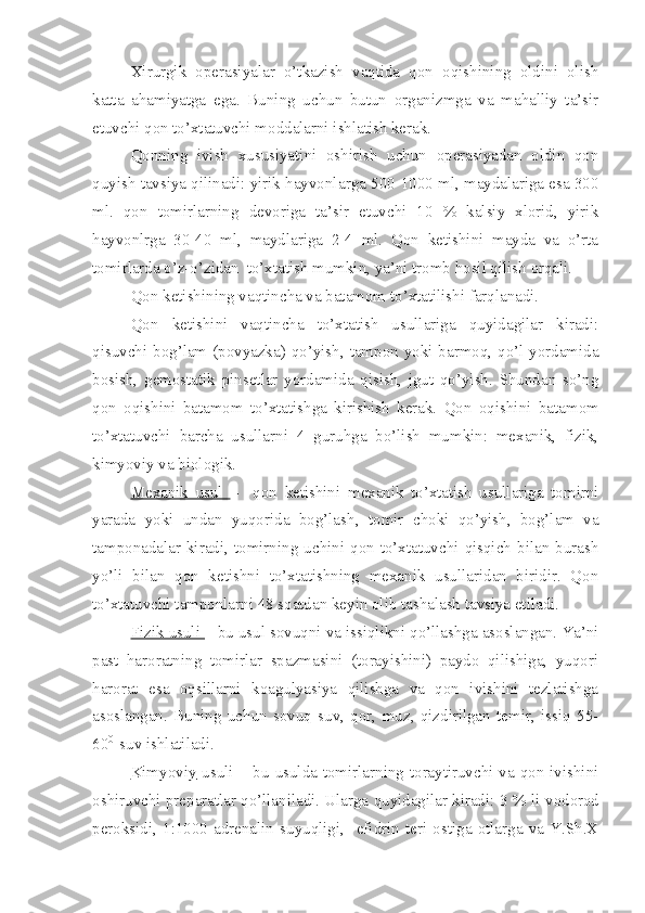 Xirurgik   operasiyalar   o’tkazish   vaqtida   qon   oqishining   oldini   olish
katta   ahamiyatga   ega.   Buning   uchun   butun   organizmga   va   mahalliy   ta’sir
etuvchi qon to’xtatuvchi moddalarni ishlatish kerak.
Qonning   ivish   xususiyatini   oshirish   uchun   operasiyadan   oldin   qon
quyish tavsiya qilinadi: yirik hayvonl a rga 500-1000 ml, maydalariga esa 300
ml.   qon   tomirlarning   devoriga   ta’sir   etuvchi   10   %   kalsiy   xlorid,   yirik
hayvonlrga   30-40   ml,   maydlariga   2-4   ml.   Qon   ketishini   mayda   va   o’rta
tomirlarda o’z-o’zidan  to’xtatish mumkin, ya’ni tromb hosil qilish orqali.
Qon ketishining vaqtincha va batamom to’xtatilishi farqlanadi.
Qon   ketishini   vaqtincha   to’xtatish   usullariga   quyidagilar   kiradi:
qisuvchi bog’lam (povyazka) qo’yish, tampon yoki barmoq, qo’l yordamida
bosish,   gemostatik   pinsetlar   yordamida   qisish,   jgut   qo’yish.   Shundan   so’ng
qon   oqishini   batamom   to’xtatishga   kirishish   kerak.   Qon   oqishini   bat a mom
to’xtatuvchi   barcha   usullarni   4   guruhga   bo’lish   mumkin:   mexanik,   fizik,
kimyoviy  va biologik.
Mexanik   usul   –     qon   ketishini   mexanik   to’xtatish   usullariga   tomirni
yarada   yoki   undan   yuqorida   bog’la sh ,   tomir   choki   qo’yish,   bog’lam   va
tamponadalar  kiradi,  tomirning  uchini  qon  to’xtatuvchi  qisqich  bilan  burash
yo’li   bilan   qon   ketishni   to’xtatishning   mexanik   usullaridan   biridir.   Qon
to’xtatuvchi tamponlar ni  48 soatdan keyin olib tashalash tavsiya etiladi.
Fizik usuli  – bu usul sovuqni va issiqlikni qo’llashga asoslangan. Ya’ni
past   haroratning   tomirlar   spazmasini   (torayishini)   paydo   qilishiga,   yuqori
harorat   esa   oqsillarni   koagulyasiya   qilishga   va   qon   ivishini   tezlatishga
asoslangan.   Buning   uchun   sovuq   suv,   qor,   muz,   qizdirilgan   temir,   issiq   55-
60 0 
 suv ishlatiladi.
Kimyoviy      usuli      – bu usulda tomirlarning toraytiruvchi va qon ivishini
oshiruvchi preparatlar qo’llaniladi. Ularga quyidagilar kiradi: 3 %  li  vodorod
peroksidi,   1:1000   adrenalin   suyuqligi,     efidrin   teri   ostiga   otlarga   va   Y.Sh.X 