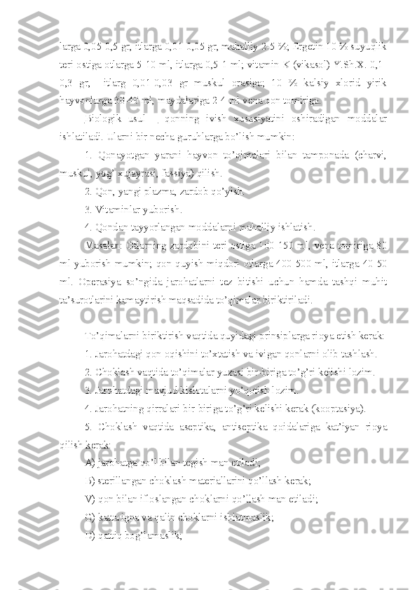 larga 0,05-0,5 gr, itlarga 0,01-0,05 gr, mahalliy 2-5 %; Ergetin 10 % suyuqlik
teri ostiga otlarga 5-10 ml, itlarga 0,5-1 ml; vitamin K (vikasol) Y.Sh.X. 0,1-
0,3   gr,     itlarg   0,01-0,03   gr   muskul   orasiga;   10   %   kalsiy   xlorid   yirik
hayvonlarga 30-40 ml, maydalariga 2-4 ml vena qon tomiriga.
Biologik   usul   –   qonning   ivish   xususiyatini   oshiradigan   moddalar
ishlatiladi. Ularni bir necha guruhlarga bo’lish mumkin:
1.   Qonayotgan   yarani   hayvon   to’qimalari   bilan   tamponada   (charvi,
muskul, yog’ xujayrasi, fassiya) qilish.
2. Qon, yangi plazma, zardob qo’yish.
3. Vitaminlar yuborish.
4. Qondan tayyorlangan moddalarni mahalliy ishlatish.
Masalan: Otlarning zardobini teri ostiga 100-150 ml, vena tomiriga 80
ml yuborish mumkin; qon quyish miqdori otlarga 400-500 ml, itlarg a   40-50
ml.   Operasiya   so’ngida   jarohatlarni   tez   bitishi   uchun   hamda   tashqi   muhit
ta’surotlar i ni kamaytirish maqsadida to’qimalar biriktiriladi.
To’qimalarni biriktirish vaqtida quyidagi prinsiplarga rioya etish kerak:
1. Jarohatdagi qon oqishini to’xtatish va ivigan qonlarni olib tashlash.
2. Choklash vaqtida to’qimalar yuzasi bir-biriga to’g’ri kelishi lozim.
3. Jarohatdagi mavjud kislotalarni yo’qotish lozim.
4. Jarohatning qirralari bir-biriga to’g’ri kelishi kerak (kooptasiya).
5.   Choklash   vaqtida   aseptika,   antiseptika   qoidalariga   kat’iyan   rioya
qilish kerak:
A) jarohatga qo’l bilan tegish man etiladi;
B) sterillangan choklash materiallarini qo’llash kerak;
V) qon bilan ifloslangan choklarni qo’llash man etiladi;
G) katta igna va qalin choklarni ishlatmaslik;
D) qattiq bog’lamaslik; 