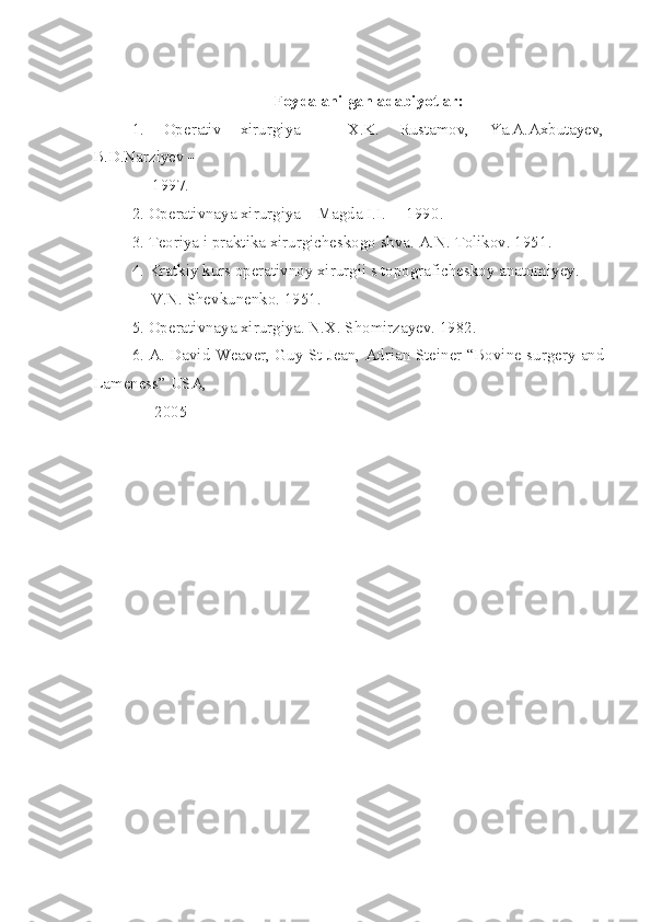 Foydalanilgan adabiyotlar:
1.   Operativ   xirurgiya   –   X.K.   Rustamov,   Ya.A.Axbutayev,
B.D.Narziyev –
      1997 .
2. Operativnaya xirurgiya – Magda I.I.  – 1990 .
3. Teoriya i praktika xirurgicheskogo shva. A.N. Tolikov. 1951 .
4. Kratkiy kurs operativnoy xirurgii s topograficheskoy anatomiyey. 
               V.N. Shevkunenko. 1951 .
5. Operativnaya xirurgiya. N.X. Shomirzayev. 1982 .
6. A. David Weaver, Guy St Jean, Adrian Steiner “Bovine surgery and
Lameness” USA, 
               2005 
