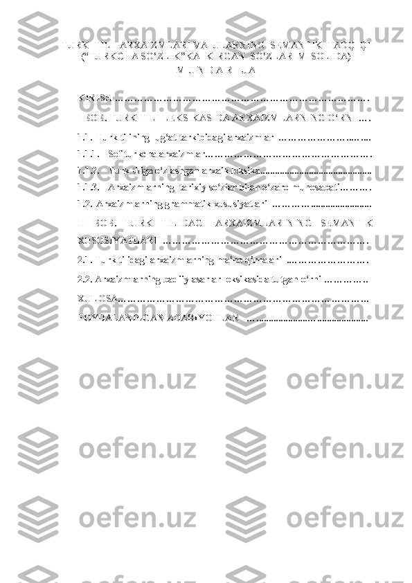 TURK  TILI  ARXAIZMLARI VA  ULARNING  SEMANTIK  TADQIQI
(“TURKCHA SO’ZLIK”KA  KIRGAN  SO’ZLAR  MISOLIDA)
M U N D A R I J A
KIRISH …………………………………………………………………….
I BOB.  TURK  TILI  LEKSIKASIDA ARXAIZMLARNING O‘RNI ….
1.1. Turk tilining  lug‘at tarkibida gi  arxaizmlar   …………………..…....
1.1.1. Sof turkcha arxaizmlar…………………………………………….
1.1.2. Turk tiliga o‘zlashgan arxaik leksika..............................................
1.1.3. Arxaizmlarning  tarixiy so‘zlar bilan o‘zaro munosabati ……….
1.2. Arxaizmlarning  grammatik xususiyatlari   …………... ......................
II   BOB.   TURK   TILI DAGI   ARXAIZMLARINING   SEMANTIK
XUSUSIYATLARI   ……… ……………………………………………….
2.1. Turk tilidagi arxaizmlarnin g  ma’no qirralari  .………………… ….
2.2. Arxaizmlarning badiiy asarlar leksikasida tutgan o‘rni ………… ..
XULOSA………………………………………………………… …………
FOYDALANILGAN ADABIYOTLAR   ….....................…... .................. 