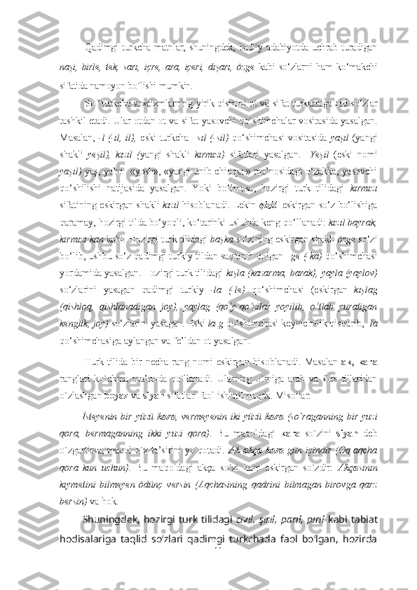 Qadimgi   turkcha   matnlar,   shuningdek,   badiiy  adabiyot da  uchrab   turadigan
naşi,   birle,   tek,   sa rı,   içre,   ara,   içeri,   dışarı,   özge   kabi   so‘zlarni   ham   ko‘makchi
sifatida namoyon bo`lishi mumkin. 
Sof t urk cha arxaizmlarning yirik qismini ot  va sifat  turkumiga oid so‘zlar
tashkil etadi. Ular otdan ot va sifat   yasovchi qo`shimchalar   vositasida yasalgan.
Masalan,   -l (-ıl, il) ,   eski turkcha   –sıl (-sil)   qo‘shimchasi   vositasida   yaşıl   (yangi
shakli   yeşil),   kızıl   ( yangi   shakli   kırmızı )   sifatlari   yasalgan .     Yeşil   (eski   nomi
yaşıl)   yaş, ya’ni    « yosh », «yangi unib chiqqan» ma’nosidagi o‘zakka, yasovchi
qo‘shilishi   natijasida   yasalgan.   Yoki   bo‘lmasa,   hozirgi   turk   tilidagi   kırmızı
sifatining eskirgan shakli   kızıl   hisoblanadi. Lekin   qizil     eskirgan so‘z bo‘lishiga
qaramay, hozirgi tilda bo‘yoqli, ko‘tarinki uslubda keng qo‘llanadi:  kızıl bayrak,
kırmızı kan  kabi.  Hozirgi turk tilidagi  başka  so‘zining eskirgan shakli  özge  so‘z i
bo‘lib, ushbu so‘z  qadimgi turkiy tildan saqlanib qolgan  –ge  ( -ka )  qo‘shimchasi
yordamida yasalgan. Hozirgi turk tilidagi  kışla  (kazarma, barak),  yayla  (yaylov)
so‘zlari ni   yasagan   qadimgi   turkiy   -la   (-le)   qo‘shimchasi   (eskirgan   kışlag
(qishloq,   qishlanadigan   joy) ,   yaylag   (qo‘y-qo‘zilar   yoyilib,   o‘tlab   yuratigan
kenglik, joy)  so‘zlari ni yasagan. Eski  la-g  qo‘shimchasi   ke yinchalik qisqar ib,  - la
qo‘shimchasi ga aylangan va fe’ldan ot yasalgan.
Turk  tilida   bir   necha   rang   nomi   eskirgan   hisoblanadi.   Masalan   ak,  kara
ranglari   ko`chma   ma’noda   qo`llanadi.   Ularning   o`rniga   arab   va   fors   tillaridan
o`zlashgan  beyaz  va  siyah  sifatlari faol ishlatilmoqda. Misollar: 
      İsteyenin  bir  yüzü   kara , vermeyenin  iki   yüzü   kara   (so`raganning  bir  yuzi
qora,   bermaganning   ikki   yuzi   qora) .   Bu   maqoldagi   kara   so`zini   siyah   deb
o`zgartirsa, maqol o`z ta’sirini yo`qotadi.   Ak   akça kara   gün içindir (Oq aqcha
qora   kun   uchun) .   Bu   maqoldagi   akça   so`zi   ham   eskirgan   so`zdir:   Akça sının
kıymetini   bilmeyen   ödünç   versin   (Aqchasining   qadrini   bilmagan   birovga   qarz
bersin)  va hok.
      Shuningdek,   hozirgi   turk   tilidagi   cıvıl,   şırıl,   parıl,   pırıl   kabi   tabiat
hodisalariga   taqlid   so‘zlari   qadimgi   turkchada   faol   bo‘lgan,   hozirda
11 