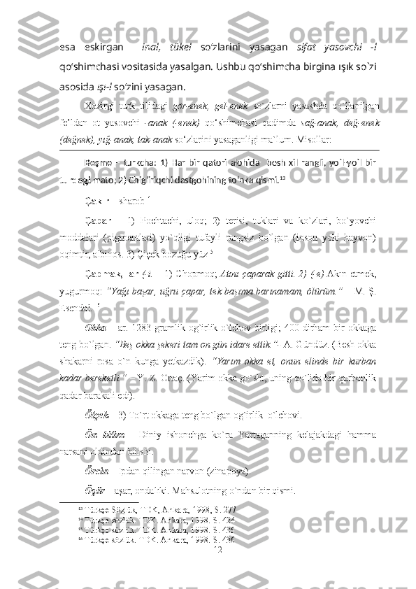 esa   eskirgan     inal,   tükel   so‘zlari ni   yasagan   sifat   yasovchi   -l
qo‘shimchasi  vositasida yasalgan. Ushbu qo‘shimcha birgina  ışık so`zi
asosida  ışı-l  so‘zini yasagan. 
Xozirgi   turk   tilidagi   gör-enek,   gel-enek   so`zlarni   yasashda   qo`llanilgan
fe’ldan   ot   yasovchi   -anak   (-enek)   qo‘shimchasi   qadimda   sağ-anak,   değ-enek
(değnek), yığ-anak, tak-anak  so‘zlarini yasaganligi   ma`lum . Misollar:
Beşme   –   turkcha:   1)   Har   bir   qatori   alohida     besh   xil   rangli,   yo`l-yo`l   bir
turdagi  mato; 2) Chig‘iriqchi dastgohining to‘nka qismi. 13
Çakır  – sharob 14
 
Çapar   –   1)   Pochtachi,   uloq;   2)   terisi,   tuklari   va   ko`zlari,   bo`yovchi
moddalari   (pigmentlari)   yo`qligi   tufayli   rangsiz   bo`lgan   (inson   yoki   hayvon)
oqimtir, albinos. 3) Çiçek bozuğu yüz 15
 
Çapmak, -ar   (-i.   – 1) Chopmoq;   Atını çaparak gitti. 2) (-e)   Akın etmek,
yugurmoq:   “Yağı başar, uğru çapar, tek başıma barınamam, ölürüm.”   – M. Ş.
Esendal.   16
 
Okka   – ar. 1283 gramlik og`irlik o`lchov  birligi;  400 dirham  bir  okkaga
teng bo`lgan.  “Beş okka şekeri tam on gün idare ettik.”-  A. Gündüz. (Besh okka
shakarni   rosa   o`n   kunga   yetkazdik).   “Yarım   okka   et,   onun   elinde   bir   kurban
kadar bereketli.”  – Y. Z. Ortaç. (Yarim okka go`sht, uning qo`lida bir qurbonlik
qadar barakali edi).   
Ölçek  – 3) To`rt okkaga teng bo`lgan og`irlik  o`lchovi. 
Ön   bilim   –   Diniy   ishonchga   ko`ra   Yartaganning   kelajakdagi   hamma
narsani oldindan bilishi.   
Örcin  – Ipdan qilingan narvon (zinapoya). 
Öşür  – aşar, ondalıki. Mahsulotning o`ndan bir qismi. 
13
 Türkçe Sözlük, TDK, Ankara, 1998, S. 277
14
 Türkçe sözlük. TDK. Ankara, 1998. S. 424
15
 Türkçe sözlük. TDK. Ankara, 1998. S. 436
16
 Türkçe sözlük. TDK. Ankara, 1998. S. 436
12 