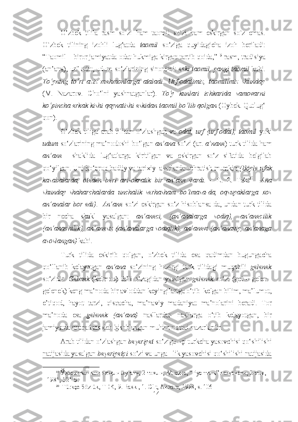 O‘zbek   tilila   rasm   so`zi   ham   taomil   so`zi   ham   eskirgan   so`z   emas.
O`zbek   tilining   izohli   lug‘atda   taomil   so‘ziga   quyidagicha   izoh   beriladi:
“Taomil – biror jamiyatda odat hukmiga kirgan tartib-qoida,” 19
 rasm, tradisiya
(an’ana), urf-odat, udum so‘zlarining sinonimi:   eski taomil, yangi taomil   kabi.
To‘yning   to‘ri   aziz   mehmonlarga   ataladi.   Urf-odatimiz,   taomilimiz   shunday
(M.   Nazarov.   Cho‘lni   yashnatganlar).   To‘y   kunlari   ichkarida   samovarni
ko‘pincha erkak kishi qaynatishi eskidan taomil bo‘lib qolgan  (Oybek. Qutlug‘
qon).
O‘zbek   tiliga   arab   tilidan   o‘zlashgan   va   odat,   urf   (urf-odat),   taomil   yoki
udum   so‘zlarining ma’nodoshi bo‘lgan   an’ana   so‘zi (ar.   a’nane ) turk tilida ham
an’ane     shaklida   lug‘atlarga   kiritilgan   va   eskirgan   so‘z   sifatida   belgilab
qo‘yilgan. Uni ko‘proq badiiy va tarixiy  asarlarda uchratish mumkin  (Böyle ufak
kasabalarda,   öteden   beri   arisokratik   bir   an’ane   vardı.   –   E.   E.   Talu 20
  – Ana
shunday   shaharchalarda   unchalik   serhasham   bo‘lmasa-da,   oqsuyaklarga   xos
an’analar bor edi) .    An’ane   so‘zi eskirgan so‘z hisoblansa-da, undan turk tilida
bir   necha   shakl   yasalgan:   an’aneci,   (an’analarga   sodiq),   an’anecilik
(an’anachilik), an’anesiz (an’analarga sodiqlik), an’anevi (an’anaviy, an’anaga
asoslangan)  kabi.
Turk   tilida   eskirib   qolgan,   o‘zbek   tilida   esa   qadimdan   bugungacha
qo‘llanib   kelayotgan   an’ana   so‘zining   hozirgi   turk   tilidagi   muqobili   gelenek
so‘zidir.   Gelmek   (kelmoq)   fe’li   o‘zagidan   yasalgan   gelenek   so‘zi   (gel   –   gelen   -
gelenek) keng ma’noda bir avloddan keyingilariga o‘tib  kelgan bilim, ma’lumot,
e’tiqod,   hayot   tarzi,   qisqacha,   ma’naviy   madaniyat   ma’nolarini   beradi.   Tor
ma’noda   esa   gelenek   (an’ana)   nasllardan   nasllarga   o‘tib   kelayotgan,   bir
jamiyatda muqaddas deb hisoblangan muhim nuqtai nazarlardir.
Arab tilidan o‘zlashgan  beşeriyet  so‘ziga –çi turkcha yasovchisi qo‘shilishi
natijasida yasalgan  beşeriyetçi   so‘zi va unga –lik yasovchisi qo‘shilishi natijasida
19
  Ўзбек тилнинг изоҳли луғати, 2 томли, Москва, “Рус тили” нашриёти, 2-том, 
1981, 121-б.
20
   T ürkçe Sözlük, TDK, 9. Baskı, 1 .  Cilt, Ankara, 1998 , s. 106
14 