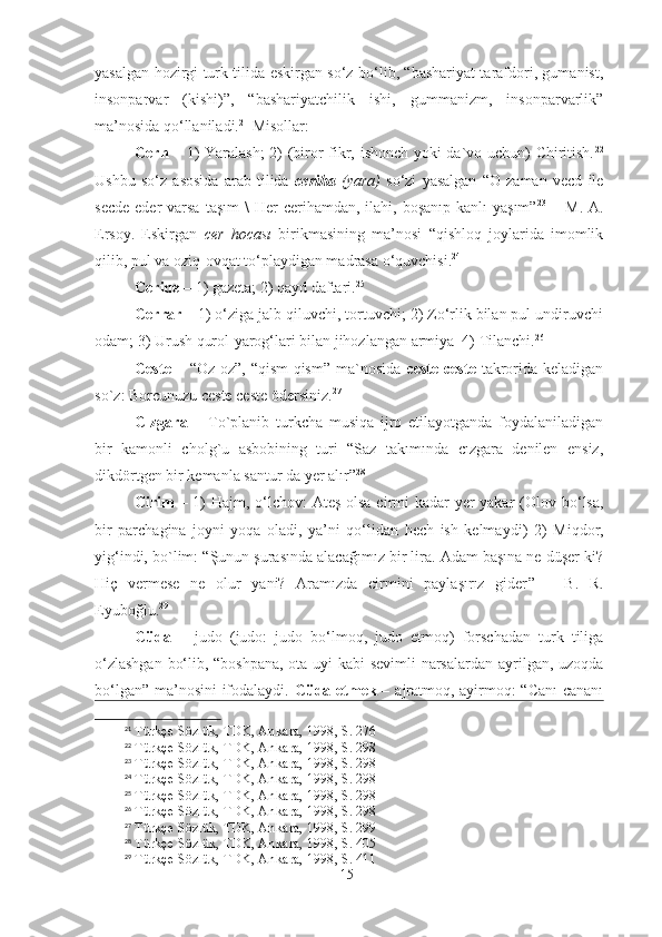 yasalgan hozirgi turk tilida eskirgan so‘z bo‘lib, “bashariyat tarafdori, gumanist,
insonparvar   (kishi)”,   “bashariyatchilik   ishi,   gummanizm,   insonparvarlik”
ma’nosida qo‘llaniladi. 21
  Misollar: 
Cerh   – 1) Yaralash;  2) (biror fikr, ishonch yoki da`vo uchun) Chiritish. 22
Ushbu   so‘z   asosida   arab   tilida   ceriha   (yara)   so‘zi   yasalgan   “O   zaman   vecd   ile
secde  eder   varsa   taşım   \  Her  cerihamdan,  ilahi, boşanıp  kanlı   yaşım” 23
  –  M.  A.
Ersoy.   Eskirgan   cer   hocası   birikmasining   ma’nosi   “qishloq   joylarida   imomlik
qilib, pul va oziq-ovqat to‘playdigan madrasa o‘quvchisi. 24
 
Ceride  – 1) gazeta; 2) qayd daftari. 25
  
Cerrar  – 1) o‘ziga jalb qiluvchi, tortuvchi; 2) Zo‘rlik bilan pul undiruvchi
odam; 3) Urush qurol-yarog‘lari bilan jihozlangan armiya  4) Tilanchi. 26
 
Ceste   – “Oz-oz”, “qism-qism”  ma`nosida   ceste ceste   takrorida keladigan
so`z :  Borcunuzu ceste ceste ödersiniz. 27
 
Cızgara   –   To`planib   turkcha   musiqa   ijro   etilayotganda   foydalaniladigan
bir   kamonli   cholg`u   asbobining   turi   “Saz   takımında   cızgara   denilen   ensiz,
dikdörtgen bir kemanla santur da yer alır” 28
Cirim   – 1)  Hajm,   o‘ lchov: Ateş olsa  cirmi kadar  yer  yakar  ( Olov bo‘lsa,
bir   parchagina   joyni   yoqa   oladi,   ya’ni   qo‘lidan   hech   ish   kelmaydi )   2)   Miqdor,
yig‘indi,  bo`lim : “ Şunun şurasında alacağımız bir lira. Adam başına ne düşer ki?
Hiç   vermese   ne   olur   yani?   Aramızda   cirmini   paylaşırız   gider ”   –   B.   R.
Eyuboğlu. 29
Cüda   –   judo   (judo:   judo   bo‘lmoq,   judo   etmoq)   forschadan   turk   tiliga
o‘zlashgan bo‘lib, “boshpana, ota uyi kabi sevimli narsalardan   ayrilgan, uzoqda
bo‘lgan” ma’nosini ifodalaydi.   Cüda etmek –   ajratmoq, ayirmoq: “Canı  cananı
21
 Türkçe Sözlük, TDK, Ankara, 1998, S. 276
22
 Türkçe Sözlük, TDK, Ankara, 1998, S. 298
23
 Türkçe Sözlük, TDK, Ankara, 1998, S. 298
24
 Türkçe Sözlük, TDK, Ankara, 1998, S. 298
25
 Türkçe Sözlük, TDK, Ankara, 1998, S. 298
26
 Türkçe Sözlük, TDK, Ankara, 1998, S. 298
27
 Türkçe Sözlük, TDK, Ankara, 1998, S. 299
28
 Türkçe Sözlük, TDK, Ankara, 1998, S. 405
29
 Türkçe Sözlük, TDK, Ankara, 1998, S. 411
15 