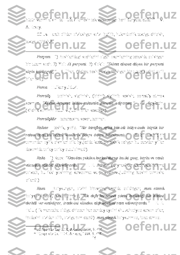 bütün varımı alsın  da Hüda / Etmesin tek vatanımdan beni dünyada cüda” 30
 – M.
A. Ersoy.
Cülus   –   arab   tilidan   o‘zlashgan   so‘z     bo‘lib,   hukmdorlik   taxtiga   chiqish,
taxtga o`tirish . 31
 
Perçem   – 1) Boshlaridagi sochlarini olgan osamlarning tepasida qolsirgan
bir  tutam  soch.  2)  Yol:   At  perçemi.   3)  Kokil:   “Selma alnına düşen bir  perçemi
eliyle kaldırıyor.”  – S. İlhan.  (Selma peshonasiga turshgan bir tutam sochni qo`li
bilan oldi).    
Peren  – Hulkar yulduzi.
Perestiş   –   topinish,   sig`inish,   (birini)   sig`inib   sevish;   perestiş   etmek
sevmoq.   “Küçük   hanıma   bütün   ruhumla   perestiş   ediyorum.”   –   Ö.   Seyfettin.
(Kichik xonimni butun vujudim bilan sevaman).
Perestişkâr  – taparcasına seven, tapınan.
Rahne   –   teshik,   yoriq.   “Bir   taraftan   aylık   taksidi   bütçesinde   büyük   bir
rahne   açan   bu   borcu   senelerce   ödeye   ödeye   bitirememiş.”   –   A.   Ş.   Hisar.   (Bir
tomondan oylik qismlari oila byujetida katta bir teshik ochgan bu qarzdan yillar
davomida to`lay to`lay qutulolmadi).
Raks –  1) Raqs:  “Danstan çekilen herkes durup bu iki genç, boylu ve canlı
vücudun   raksını   seyrediyordu.”   –   H.   E.   Adıvar.   (O`ynashdan   tortingan   hamma
to`xtab,   bu   ikki   yoshning   sarvqomat   va   jo`shqin   vujudining   raqsini   tomosha
qilardi.)    
Ram   –   Bo`ysungan,   o`zini   birovning   amrida   qoldirgan;   ram   etmek
bo`ysundirmoq,   itoat   ettirmoq;   “İlk   defa   huzuruna   çıkan   herhangi   bir   kadını
derhâl  sersemletiyor,  iradesini  elinden alıp kendine ram  ediveriyordu.”   – E. E.
Talu. (Ilk marotaba oldiga chiqqan har qanday ayolni shu zahotiyoq sarson qilar,
irodasini o`zidan olib, o`ziga rom etardi)   ram olmak  bo`ysunmoq, itoat etmoq.
30
 Türkçe Sözlük, TDK, Ankara, 1998, S. 416
31
 Türkçe sözlük. TDK. Ankara, 1998. S. 416
16 