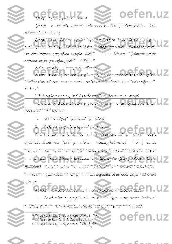 Cönk  – 1) katta yelkanli kema 32
Çarka   –   is.   tar.   esk.   Usmonlilarda   xxxx   vazifasi.   (Türkçe   sözlük.   TDK.
Ankara, 1998. 439- s) 
Çarşaf  –  esk.  Oldinlari ayollar foydalanadigan va doshi bilan o`raladigan,
pardali, etakli ko`chaga kiyiladigan kiyim:  “Yatağında oturdu; alnında toplanan
ter   damlalarını   çarşafının   ucuyla   sildi.”   –   H.   E.   Adıvar.   “Çabucak   yatak
odasına koştu, çarşafını giydi.”  – P. Safa.   33
  
Ahiz  – ar.  ahz . - olmoq, qabul qilmoq
Akva    -  akva  1) baquvvat, sog`lom; 2) bir tür sırmalı va köstekli bıçak 34
:
“Beline akva adı verilen som sırmalı ve köstekli bir bıçak takan kızlar ağası…”
S. Birsel.
1.3. Arxaizmlarning  tarixiy so‘zlar bilan o‘zaro munosabati
B a’zi adabiyotlarda so‘zlarning eskilik va yangilik xususiyatiga ko‘ra ham
ikkiga bo‘linishi aytiladi:
1. Eskilik bo‘yog‘iga ega bo‘lgan so‘zlar;
2. Yangilik bo‘yog‘iga ega bo‘lgan so‘zlar.
Ana   shu   tasnifga   ko ` ra   eskilik   bo ‘ yog ‘ iga   ega   bo ‘ lgan   so ‘ zlar   ikkiga
ajratiladi :   Arxaizmlar   ( eskirgan   so ‘ zlar   -   eskimi ş   kelimeler )   –   hozirgi   kunda
mavjud   bo ‘ lgan   va   qo ‘ llanilayotgan   narsa ,   voqea - hodisalarning   eskirib   qolgan
nomlari :  g ü n  –  xalq ,  dilma ç –  terc ü man   kabi .  Istorizmlar   ( tarixiy   so ‘ zlar  –  tarihi
kelimeler )  –  bugungi   kunda   mavjud   bo ‘ lmagan ,  qo ‘ llanilmayotgan   narsa ,  voqea -
hodisalarning   tarixda   qolib   ketgan   nomlari :  kap ı kulu ,  k ö le ,  kad ı,  pa ş a ,  sadrazam
kabilar .
Arxaizm va istorizmlar quyidagi xususiyatlariga ko‘ra farqlanadi:
1. Arxaizmlar   bugungi   kunda   mavjud   bo‘lgan   narsa,   voqea-ho disani
bildirsa, istorizm - tarixiy voqea, narsa va hodisalarning nomini bildiradi.
32
 Türkçe Sözlük, TDK, Ankara, 1998, S. 413
33
 Türkçe sözlük. TDK. Ankara, 1998. S. 441
34
 Türkçe Sözlük, TDK, Ankara, 1998, S. 69
17 