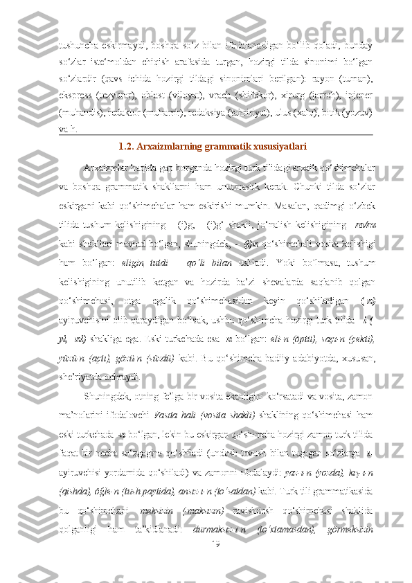 tushuncha   eskirmaydi,   boshqa   so‘z   bilan   ifodalanadigan   bo‘lib   qoladi,   bunday
so‘zlar   iste‘moldan   chiqish   arafasida   turgan,   hozirgi   tilda   sinonimi   bo‘lgan
so‘zlardir   (qavs   ichida   hozirgi   tildagi   sinonimlari   berilgan):   rayon   (tuman),
ekspress   (tezyurar),   oblast   (viloyat),   vrach   (shifokor),   xirurg   (jarroh),   injener
(muhandis), redaktor (muharrir), redaksiya (tahririyat), ulus (xalq), bitik (yozuv)
va h.
1.2. Arxaizmlarning  grammatik xususiyatlari
Arxaizmlar haqida gap borganda hozirgi turk tilidagi arxaik qo‘shimchalar
va   boshqa   grammatik   shakllarni   ham   unutmaslik   kerak.   Chunki   tilda   so‘zlar
eskirgani   kabi   qo‘shimchalar   ham   eskirishi   mumkin.   Masalan,   qadimgi   o‘zbek
tilida   tushum   kelishigining   –   (i)g,   –   (i)g‘   shakli,   jo‘nalish   kelishigining   –ra/ru
kabi   shakllari   mavjud   bo‘lgan,   shuningdek,   –   (i)n   qo‘shimchali   vosita   kelishigi
ham   bo‘lgan:   elig in   tutdi   –   qo‘li   bilan   ushladi.   Yoki   bo`lmasa,   tushum
kelishigining   unutilib   ketgan   va   hozirda   ba’zi   shevalarda   saqlanib   qolgan
qo‘shimchasi,   otga   egalik   qo‘shimchasidan   keyin   qo‘shiladigan   ( -n)
ayiruvchisini olib qaraydigan bo‘lsak, ushbu qo‘shimcha hozirgi turk tilida   – i (-
yi, -ni)   shakliga  ega.  Eski   turkchada  esa   -n   bo‘lgan:   eli-n  (öptü),   saçı-n (çekti),
yüzü-n   (açtı),   gözü-n   (süzdü)   kabi.   Bu   qo‘shim cha   badiiy   adabiyotda,   xu su san,
she’ri yatda uchraydi. 
Shuningdek,   otning fe’lga bir vosita ekanligini ko‘rsatadi va vosita, zamon
ma’no larini   ifodalovchi   Vasıta   hali   (vosita   shakli)   shaklining   qo‘shim cha si   ham
eski turkchada   -n  bo‘lgan, le kin bu eskirgan qo‘shimcha hozirgi zamon turk tilida
faqat   bir   necha   so‘z ga gina   qo‘shiladi   (undosh   tovush   bilan   tugagan   so‘zlarga   -ı-
ayiruvchi si   yordamida   qo‘shiladi)   va   zamonni   ifo dalaydi:   yaz-ı-n   (yozda),   kış-ı-n
(qishda), öğle-n (tush paytida), ansız-ı-n (to‘satdan)  kabi. Turk tili grammatikasida
bu   qo‘shimchani   - meksizin   (-maksızın)   ra vishdosh   qo‘shimchasi   shaklida
qolganligi   ham   ta’kidlanadi:   durmaksız-ı-n   (to‘xta mas dan),   görmeksizin
19 