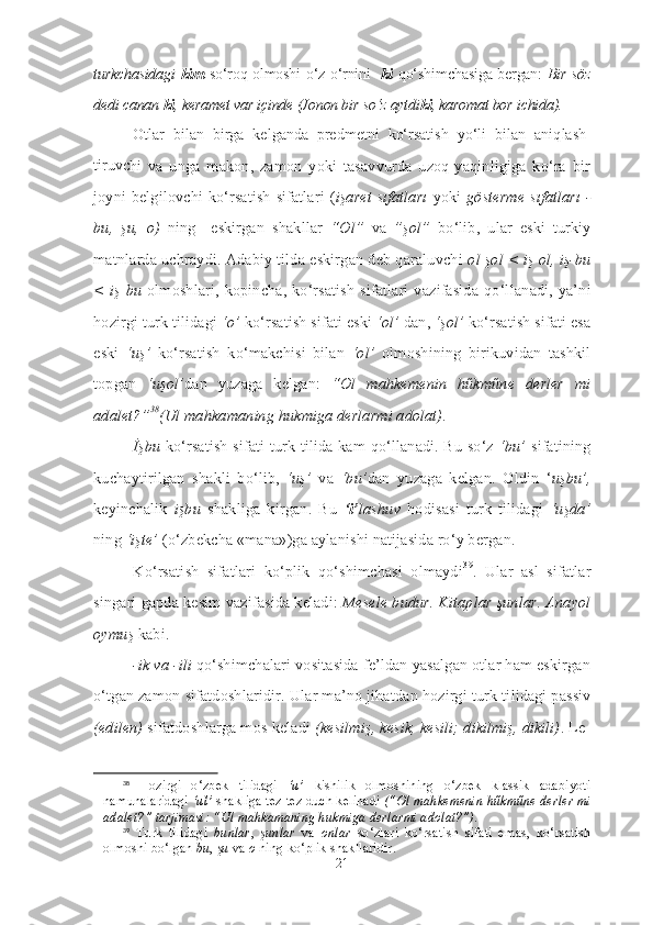 turkchasidagi   kim   so‘roq olmoshi o‘z o‘rnini - ki   qo‘ shim cha siga bergan:   Bir söz
dedi canan  ki , keramet var içinde (Jonon bir so‘z aytdi ki , karomat bor ichida).
Otlar   bilan   birga   kelganda   predmetni   ko‘rsatish   yo‘li   bilan   aniq lash -
tiruvc
hi   va   unga   makon,   zamon   yoki   tasavvurda   uzoq-yaqinligiga   ko‘ra   bir
joyni belgilovchi ko‘rsatish  sifatlari  ( işaret sıfatları   yoki   gösterme  sıfatları -
bu,   şu,   o)   ning     eskirgan   shakllar   “Ol”   va   ”şol”   bo‘lib,   ular   eski   turkiy
matnlarda uchraydi. Adabiy tilda eskirgan deb qaraluvchi  ol şol < iş ol, iş-bu
< iş  bu   olmoshlari,   kopincha, ko‘rsatish  sifatlari   vazifasida  qo‘l la na di,  ya’ni
hozirgi turk tilidagi  ‘o’  ko‘rsatish sifati eski  ‘ol’  dan,  ‘şol’  ko‘r satish sifati esa
eski   ‘uş’   ko‘rsatish   ko‘makchisi   bilan   ‘ol’   olmoshining   birikuvidan   tashkil
topgan   ‘uşol’ dan   yuzaga   kelgan:   “Ol   mahkemenin   hűkműne   derler   mi
adalet?” 38
(Ul mahkamaning hukmiga derlarmi adolat) .
İşbu   ko‘rsatish sifati turk tilida kam qo‘llanadi. Bu so‘z   ‘bu’   sifatining
kuchaytirilgan   shakli   bo‘lib,   ‘uş’   va   ‘bu’ dan   yuzaga   kelgan.   Oldin   ‘ uşbu’,
keyinchalik   işbu   shakliga   kirgan.   Bu   ‘i’ lashuv   hodisasi   turk   tilidagi   ‘uşda’
ning  ‘işte’  (o‘zbekcha «mana»)ga aylanishi natijasida ro‘y bergan.
Ko‘rsatish   sifatlari   ko‘plik   qo‘shimchasi   olmaydi 39
.   Ular   asl   sifatlar
singari gapda kesim vazifasida keladi:  Me sele budur. Kitaplar şunlar. Anayol
oymuş  kabi.
-ik va -ili  qo‘shimchalari vositasida fe’ldan yasalgan otlar ham eskirgan
o‘t gan zamon sifatdoshlaridir. Ular ma’no jihatdan hozirgi turk ti li dagi passiv
(edilen)   sifatdoshlarga mos keladi  (kesilmiş, kesik, kesili; dikilmiş, dikili) . Le -
38
  Hozirgi   o‘zbek   tilidagi   ‘u’   kishilik   olmoshining   o‘zbek   klassik   adabiyoti
namunalaridagi  ‘ul’  shakliga tez-tez duch kelinadi  (“Ol mahkemenin hűkműne derler mi
adalet?” tarjimasi: “Ul mahkamaning hukmiga derlarmi adolat?”).  
39
  Turk   tilidagi   bunlar ,   şunlar   va   onlar   so‘zlari   ko‘rsatish   sifati   emas,   ko‘rsatish
olmoshi bo‘lgan  bu ,  şu  va  o  ning ko‘plik shakllaridir.
21 