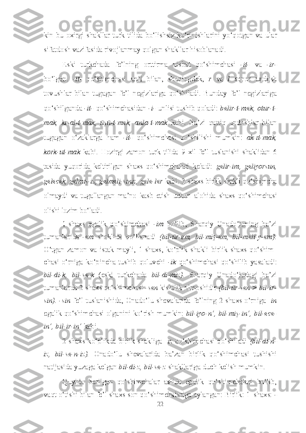 kin   bu   oxirgi   shakllar   turk   tilida   bo‘lishsiz   ko‘rinish larini   yo‘qotgan   va   ular
si fatdosh vazifasida rivojlanmay qolgan shakllar hisoblanadi.
Eski   turkchada   fe’lning   orttirma   nisbat   qo‘shimchasi   -it-   va   -ir-
bo‘lgan.   -it-   qo‘shimchasi   unli   bilan,   shuningdek,   r   va   l   so nor   undosh
tovushlar   bilan   tugagan   fe’l   negizlariga   qo‘shiladi.   Bunday   fe’l   negizlariga
qo‘shilganda   -it-   qo‘shimchasidan   -i-   unlisi tushib qoladi:   belir-t-mek, otur-t-
mak,   kısal-t-mak,   üşü-t-mek,   anla-t-mak   kabi.   Ba’zi   qattiq   undoshlar   bilan
tugagan   o‘zaklarga   ham   -it-   qo‘ shim cha si   qo‘shilishi   mumkin:   ak-ıt-mak,
kork-ut-mak   kabi.   Hozirgi   zamon   turk   tilida   9   xil   fe’l   tuslanishi   shaklidan   6
tasida   yuqori da   keltirilgan   shaxs   qo‘shimchalari   keladi:   gelir-im,   geliyorsun,
gelecek, gel miş-iz, gelmeli-siniz, gele-ler   kabi. 3-shaxs birlik shakli qo‘ shimcha
olmaydi   va   tugallangan   ma’no   kasb   etish   uchun   alohida   shaxs   qo‘ shimchasi
olishi lozim bo‘ladi.
1-shaxs   egalik   qo‘shimchasi   -im   bo‘lib,   Sharqiy   Onado‘luning   ba’zi
tumanlarida   -em   shaklida   qo‘llanadi   (bil-ür-em,   bil-miş-em,   bil-meli-y-em).
O‘tgan   zamon   va   istak   mayli,   1-shaxs,   ko‘plik   shakli   birlik   shaxs   qo‘shim -
chasi   o‘rniga   ko‘pincha   tushib   qoluvchi   -ik   qo‘shimchasi   qo‘shilib   yasa ladi:
bil-di-k,   bil-se-k   (eski   turkchada   bil-di-miz).   Sharqiy   Onado‘ludagi   ba’zi
tumanlarda 2-shaxs qo‘shimchasi  -sen  ki shi lik olmoshidir  (bil-ür-sen > bil-ir-
sin). -sin   fe’l tuslanishida, Onado‘lu sheva la rida fe’lning  2-shaxs o‘rniga - in
egalik qo‘shimchasi olganini ko‘ rish mumkin:   bil-iyo-n’, bil-miş-in’, bil-ece-
in’, bil-ir-in’  kabi.
2-shaxs ko‘plikda birlik  shakliga - iz   qo‘shimchasi  qo‘shiladi   (bil-di-n-
iz,   bil-se-n-iz).   Onado‘lu   shevalarida   ba’zan   birlik   qo‘shimchasi   tushishi
natijasida yuzaga kelgan  bil-di-z, bil-se-z  shakllariga duch kelish mumkin. 
Quyida   berilgan   qo‘shimchalar   aslida   egalik   qo‘shimchalari   bo‘lib,
vaqt o‘tishi bilan fe’l shaxs-son qo‘shimchalariga aylangan: Birlik: 1–shaxs:  -
22 