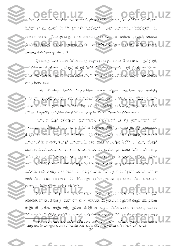 xabar, za mon ma’nosida esa ya qin da gina bo‘lib o‘tgan, ko‘z bilan ko‘rilgan,
baja ri lishiga   guvoh   bo‘lingan   ish-harakatni   o‘t gan   zamonda   ifodalaydi.   Bu
za mon   shakli   Turkiyadagi   o‘rta   maktab   das turlarida   belirli   geçmiş   zaman
(bel gi li   (aniq)   o‘tgan   zamon)   yoki   soddalashtirilgan   holda   - di’li   geçmiş
zaman  deb ham yuritiladi. 
Qadimgi turk tilida fe’llarning buyruq mayli birlik 2-shaxsda  –gil (-gıl)
qo‘ shim chasi   olgan:   gel-gil,   ol-gil   kabi.   Hozirgi   paytda   –gil   (-gıl)   qo‘ shim -
chasi va   -ginen, -gınan   shakllari turk tilining shevalarida uchraydi:   al-gınan,
ver-ginen  kabi.
Turk   tilining   izohli   lug`atidan   o`rin   olgan   arxaizm   va   tarixiy
so`zlarning   kichik   bir   qismi   son   turkumiga   tegishli.   Masalan,   qadim gi   turk
tilida tartib son yasovchi affiks - inç  bo‘lgan  (űçűnç, sekizinç),  keyin chalik bu
affiks -i egalik qo‘shimchasi bilan uzaytirilib qo‘l lana boshlangan 40
.
Turk   tilidagi   eskirgan   grammatik   shakllarni   asosiy   yordamchi   fe’l
hisoblangan   İmek   fe’li   yoki   «   i   fe’li»   ( cevher   fiili)   yoki   ek   fiil   (qo‘shimcha
fe’l) larda   ham   kuzatish   mumkin.   Qadimgi   turk   tilida   er-mek ,   usmonli
turkchasida   i-mek ,   yangi   turkchada   esa   -mek   shakliga   kelib   qolgan,   o‘zagi
«erib», faqat tuslanish qo‘shimchasi shaklida saqlangan   imek   fe’li ma’nosiga
ko‘ra   holatni   ifodalaydi   va,   aso san,   ot   turkumiga   kiruvchi   so‘zlar   bilan
qo‘llanadi. Ushbu fe’lning o‘zagi hali ham og‘zaki va yozma nutqda ba’zi –
ba’ zi da   i-di,   i-miş,   i-se   kabi   fe’l   negizlarida   namoyon   bo‘lgani   uchun   uni   i-
mek   fe’li   deb   atashadi.   U   fe’llarga   qo‘shilganda   qo‘shma   fe’l   shakllari
yasaydi:  bilmiş idi, gelse idi  kabi. 
İmek   fe’lining   bo‘lishsiz   shakli   fe’lning   bo‘lishsiz   shakli   singari
imemek  emas,  değil  yordamchi so‘zi vositasida yasaladi:  güzel   değil-im, güzel
değil-di,   güzel   değil-miş,   güzel   değil-se   kabi.   Ta’kidlash   kerakki,   ushbu
fe’lning bo‘lishsiz shakli qadimgi turkcha da boshqa fe’llar singari  er-me-mek
40
  - inci   qo‘shimchasi   ba’zi   so‘zlarga   qo‘shilib   yangi   so‘zlar   yasaydi:   sonuncu,
kaçıncı .  Shu ningdek, turk tilida  birinci  tartib soni o‘rnida  ilk  sifati ham qo‘llanadi. 
24 