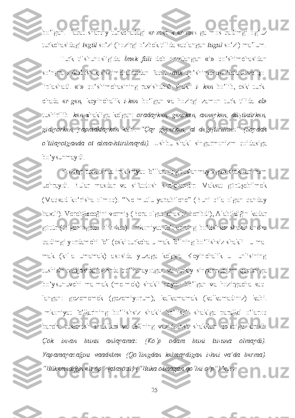 bo‘lgan.   Faqat   sharqiy   turkchadagi   er-mez   x   er-mes   ga   mos   qadimgi   og‘uz
turkchasidagi  tegül  so‘zi (hozirgi o‘zbek tilida saqlangan  tugul  so‘zi) ma’lum.
Turk   tilshunosligida   İmek   fiili   deb   nomlangan   «i»   qo‘shimchasidan
so‘ngra   sifatdosh   qo‘shimchalaridan   faqat   -dük   qo‘shimchasi   keladi   va   qo -
liplashadi.   «i»   qo‘shimchasining   ravishdosh   shakli   i-   ken   bo‘lib,   eski   turk -
chada   er-gen,   keyinchalik   i-ken   bo‘lgan   va   hozirgi   za mon   turk   tilida   « i »
tushirilib   - ken   shakliga   kelgan:   oradayken,   gençken,   anneyken,   dü şünürken,
gi diyorken,   yapmaktayken   kabi.   “Çay   geçerken,   at   değişti ri lmez”   (Soydan
o‘ti la yot ganda   ot   almashtirilmaydi).   Ushbu   shakl   sin gar monizm   qoidasiga
bo‘ysunmaydi. 
 Hozirgi turk tilida imkoniyat fe’llarining tuslanmaydigan shakllari ham
uchraydi.   Bular   masdar   va   sifatdosh   shakllaridir:   Maksat   görüşebilmek
(Maqsad   ko‘risha   olmoq).   “Ne   mutlu   yapabilene”   (Buni   qila   olgan   qanday
baxtli). Verebileceğini vermiş (Bera olganichasini beribdi), Alabildiğin kadar
götür   (Olganingcha   olib   ket).   Imkoniyat   fe’llarining   bo‘lishsiz   shakli   ancha
qadimgi yordamchi fe’l (es ki turkcha u-mak fe’lning bo‘lishsiz shakli - u-ma-
mak   (kıl-a   umamak)   asosida   yuzaga   kelgan.   Keyinchalik   u-   unlisining
tushishi   natija sida   hozirda   qo‘llanayotgan   va   turkiy   singarmonizm   qonuniga
bo‘ysu nuv chi   ma-mak   (me-mek)   shakli   paydo   bo’lgan   va   hozirgacha   saq -
langan:   ge ze memek   (gezemiyorum),   kalkamamak   (kalkamadınız)   kabi.
Imkoniyat   fe’llarining   bo‘lishsiz   shakli   bo‘lishli   shaklga   parallel   o‘la roq
barcha   tuslanish   shakllari   va   fe’lning   vazifadosh   shakllari   qolipiga   kiradi:
Çok   insan   bunu   anlayamaz   (Ko‘p   odam   buni   tusuna   olmaydi).
Yapamayacağını   vaadetme   (Qo‘lingdan   kelmaydigan   ishni   va’da   berma).
“Bükemediğin eli öp” (atasözü) (“Buka olmagan qo‘lni o‘p”)  kabi. 
25 