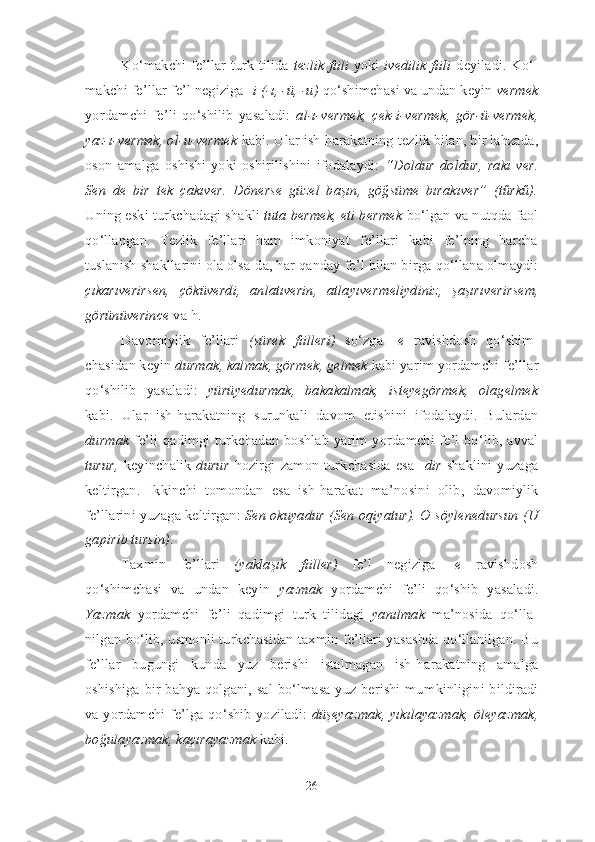 Ko‘makchi fe’llar   turk tilida   tezlik fiili   yoki   ivedilik fiili   deyiladi. Ko‘ -
mak chi fe’llar fe’l negiziga - i   (-ı, -ü, -u)  qo‘shimchasi va undan keyin  vermek
yor dam chi   fe’li   qo‘shilib   yasaladi:   al-ı-vermek,   çek-i-vermek,   gör-ü-vermek,
yaz-ı-vermek, ol-u-vermek  kabi. Ular ish-harakatning tezlik bilan, bir lahzada,
oson   amal ga   oshishi   yoki   oshirilishini   ifodalaydi:   “Doldur   doldur,   rakı   ver.
Sen   de   bir   tek   çakıver.   Dönerse   güzel   başın,   göğsüme   bırakıver”   (tűrkű).
Uning eski turk cha dagi shakli  tuta bermek, eti bermek  bo‘lgan va nutqda faol
qo‘llangan.   Tezlik   fe’llari   ham   imkoniyat   fe’llari   kabi   fe’lning   barcha
tuslanish shakl larini ola olsa-da, har qanday fe’l bilan bir ga qo‘llana olmaydi:
çıkarıverirsen,   çöküverdi,   anlatıverin,   atlayıver meliydiniz,   şaşırıv e rir sem,
görünüverince  va h.
Davomiylik   fe’llari   (sürek   fiilleri)   so‘zga   - e   ravishdosh   qo‘ shim -
chasidan keyin  durmak, kalmak, gör mek, gelmek  kabi yarim yordamchi fe’l lar
qo‘shilib   yasaladi:   yürüyedurmak,   ba ka kalmak,   isteyegörmek,   olagelmek
kabi.   Ular   ish-harakatning   surunkali   davom   etishi ni   ifodalaydi.   Bulardan
durmak   fe’li qadimgi turkchadan boshlab yarim yor dam chi fe’l bo‘lib, avval
turur,   keyinchalik   durur   hozirgi  zamon  turkchasida  esa   - dir   shaklini  yuzaga
keltirgan.   Ikkinchi   tomondan   esa   ish-harakat   ma’no si ni   olib,   davomiylik
fe’llarini yuzaga keltirgan:  Sen okuyadur (Sen oqiyatur). O söylenedursun (U
gapirib tursin) .
Taxmin   fe’llari   (yaklaşık   fiiller)   fe’l   negiziga   - e   ra vish dosh
qo‘shimchasi   va   undan   keyin   yazmak   yordamchi   fe’li   qo‘shib   ya sa ladi.
Yazmak   yordamchi   fe’li   qadimgi   turk   tilidagi   yanılmak   ma’nosida   qo‘l la -
nilgan bo‘lib, usmonli turk chasidan taxmin fe’llari yasashda qo‘llanilgan. Bu
fe’llar   bu gun gi   kunda   yuz   berishi   istalmagan   ish-ha ra katning   amalga
oshishiga bir ba hya qolgani, sal bo‘lmasa yuz berishi mum kinligini bildiradi
va yor dam chi fe’lga qo‘shib yoziladi:   düşeyazmak, yıkılayazmak, öleyazmak,
bo ğu la yaz mak, kaçırayazmak  kabi.
26 