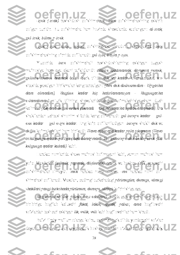 -içek   (-ıcak)   ravishdosh   qo‘shimchasi   -ince   qo‘shimchasining   eskirib
qol gan   turidir.   Bu   qo‘shimcha   ham   hozirda   shevalarda   saqlangan:   al-ıcak,
gel-icek, bilme-y-icek.
-işin   (-ışın,   -üşün,   -uşun)   qo‘shimchasi   Onado‘lu   shevalarida   -ince
qo‘shimchasining o‘rnida qo‘llanadi:  gel-işin, başla-y-ışın.
Yuqorida   - ince   qo‘shimchali   ravishdoshlarning   eskirgan   tugash
ma’nosiga   ham   ega   ekani   ta’kidlandi:   ölünce   unutmamak,   doyunca   yemek,
gelince   hemen   aramak   kabi .   Turk   tilida   dek   va   kadar   ko‘makchilari   vo -
sitasida yasalgan birikmalar keng tarqalgan:  (Eve dek dinlenmedim - Uyga cha
dam   olmadim),   Bugüne   kadar   hiç   ha tırlamamışım   -   Bugungacha
eslamabman) .   Turk   tilining   shevalarida   de ğin   ko‘makchisiga   ham   duch
kelinadi  (Akşama değin evden çıkmadı – Oq shomgacha uydan chiq madi) . Bu
shakllardan uchtasi sinonim si fatida keng qo‘llanadi:   gel-inceye kadar = gel-
ene kadar = gel-esiye kadar.   Eng ko‘p qo‘llaniladigan - inceye   shakli   dek   va
değin  ko‘makchilari ham birikadi:  Hava açıncaya kadar yola çıkamam (Havo
ochilgunga qadar yo’lga çoqa olmayman). Siz gelinceye dek bekleyecek (Siz
kelgunga qadar kutadi)  kabi.
Harakat   nomlarida   shaxs   ma’nosi   bo‘lmagani   kabi,   zamon   ma’nosi   ham
yo‘q.  Masdarlar   (gelmek,   yapmak,   düşünmek)   egalik   va   bosh qa  shakl   yasovchi
qo‘shimchalar   olmaydi.   - mek   harakat   nomi   o‘r ni ga   -me   harakat   nomi   qo‘ -
shimchasi qo‘llanadi. Masalan, qadimgi turk cha da gi  yörimegüm, demege, et me gi
shakllari yangi turkchada yürümem, deme ye, etmeyi  ko‘rinishiga ega. 
Bog‘lovchi so‘zlar   (cümle başı edatları).   Sodda gaplarni ma’no jihatdan
bir-biriga   bog‘lab   ke luvchi   fakat,   lakin,   ancak,   yalnız,   ama   bog‘lovchi
so‘zlardan tashqari eskirgan  lik, velik, veli  kabi bog‘ lovchilar ham kiradi. 
Ba’zi ilmiy ma’lumotlarga ko`ra, qadimgi turk tilida yordam chi so‘zlar
deyarli bo‘lmagan, ular keyinchalik boshqa tillardan o‘zlashtirilgan yoki turk
28 