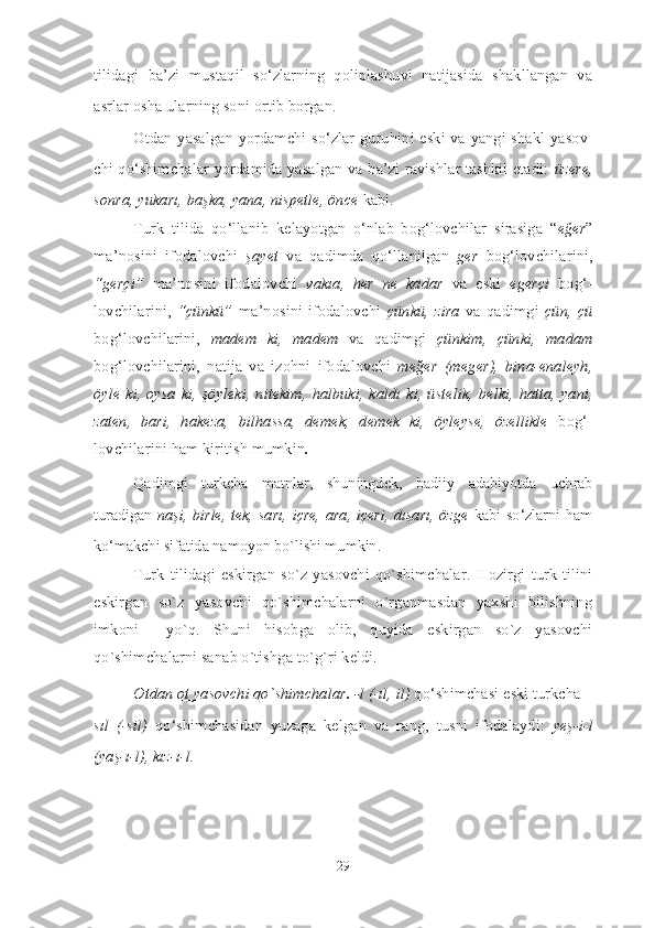 tilidagi   ba’ zi   mustaqil   so‘zlarning   qoliplashuvi   natijasida   shakllangan   va
asrlar osha ularning soni ortib borgan.
Otdan yasalgan yordamchi so‘zlar guruhi ni eski va yangi shakl ya sov -
chi qo‘shimchalar yordamida yasalgan va ba’zi ravishlar tashkil etadi:   üzere,
sonra, yukarı, başka, yana, nispetle, önce  kabi.
Turk   tilida   qo‘llanib   kelayotgan   o‘nlab   bog‘lovchilar   sirasiga   “ eğer ”
ma’ nosini   ifodalovchi   şayet   va   qadimda   qo‘llanilgan   ger   bog‘lovchilarini,
“gerçi”   ma’nosini   ifodalovchi   vakıa,   her   ne   kadar   va   eski   egerçi   bog‘ -
lovchilarini,   “çünkü”   ma’nosini   ifodalovchi   çünkü,   zira   va   qadimgi   çün,   çü
bog‘ lov chilarini,   madem   ki,   madem   va   qadimgi   çünkim,   çün ki,   madam
bog‘lovchilarini,   natija   va   izohni   ifoda lov chi   meğer   (meger),   bina-enaleyh,
öyle ki,  oysa  ki, şöyleki,  nitekim,  halbuki, kaldı ki, üste lik, belki,  hatta, yani,
zaten,   bari,   hakeza,   bilhassa,   demek,   demek   ki,   öyleyse,   özellikle   bog‘ -
lovchilarini ham kiritish mumkin . 
Qadimgi   turkcha   matnlar,   shuningdek,   badiiy   adabiyot da   uchrab
turadigan   naşi, birle,  tek,  sa rı, içre,  ara, içeri,  dışarı,  özge   kabi so‘zlarni ham
ko‘makchi sifatida namoyon bo`lishi mumkin. 
Turk   tilidagi   eskirgan   so`z   yasovchi   qo`shimchalar.   Hozirgi   turk   tilini
eskirgan   so`z   yasovchi   qo`shimchalarni   o`rganmasdan   yaxshi   bilishning
imkoni     yo`q.   Shuni   hisobga   olib,   quyida   eskirgan   so`z   yasovchi
qo`shimchalarni sanab o`tishga to`g`ri keldi. 
Otdan ot yasovchi qo`shimchalar .  -l (-ıl, il)  qo‘shimchasi eski turkcha  –
sıl   (-sil)   qo‘shimchasidan   yuzaga   kelgan   va   rang,   tusni   ifodalaydi:   yeş-i-l
(yaş-ı-l), kız-ı-l.
29 