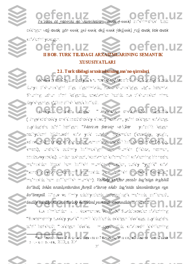 Fe’ldan   ot   yaovchi   qo`shimchalar.   -anak   (-enek)   qo‘shimchasi   faqat
eskirgan  sağ-anak, gör-enek, gel-enek, değ-enek (değnek), yığ-anak, tak-anak
so‘zlarini yasagan.
II BOB. TURK TILI DAGI  ARXAIZMLARINING SEMANTIK
XUSUSIYATLARI 
2.1. Turk tilidagi arxaizmlarnin g  ma’no qirralari
Arxaizmlarning umumiy tilshunoslikdagi tadqiqi . Biz, bugungi kunda
dunyo   tilshunosligini   tilga   olganimizda,   rus   tilshunosligiga   urg‘u   beramiz.
Shuning   uchun   o‘rni   kelganda,   arxaizmlar   haqida   rus   tilshunoslari   nima
deyishganiga e’tibor qilish kerak bo‘ladi. 
Rossiyada   nashr   etilgan   “Lingvistik   ensiklopedik   lug‘at”da
(Lingvisticheskiy   ensiklopedicheskiy   slovar)   istorizm,   ya’ni   eskirgan   so‘zlarga
quyidagicha   ta’rif   berilgan:   “ Istorizm   (tarixiy   so‘z)lar   -   yo‘qolib   ketgan
realiyalarni   bildiruvchi   so‘z   yoki   turg‘un   birikmalar   (kravchiy,   tyaglo,
selovalnik). Tarixiy so‘zlar qadim zamonlarga tegishli bo‘lishi mumkin (zakup,
smerd),   unchalik   qadimiy   bo‘lmasligni   ham   mumkin   (likbez,   nepman,
prodrazvyorstka). Undan tashqari, istorizmlar ko‘pma’noli so‘zlarning bir necha
ma’nosidan   bittasi   ham   bo‘lishi   mumkin   (masalan,   turkiy   “yarlık”   so‘zi
“xonning   yozma   farmoni”   ma’nosida   ham   bo‘lishi   mumkin,   “etiketka”
ma’nosida   ham   qo‘llanilish   mumkin).   Tarixiy   so‘zlar   passiv   lug‘atga   tegishli
bo‘ladi,   lekin   arxaizmlardan   farqli   o‘laroq   aktiv   lug‘atda   sinonimlarga   ega
bo‘lmaydi .   O‘quv   va   ilmiy   adabiyotlarda   terminologik   ma’noda   qo‘llanadi,
badiiy adabiyotda esa tarixiy koloritni yaratish maqsadida  qo‘llanadi 41
Rus   olimlaridan   L.   I.   Raxmanova   va   V.   N.   Suzdaltsevalar   o‘zlarining
“Sovremenniy russkiy  yazik” nomli  kitoblarida eskirgan leksikaga quyidagicha
ta’rif   berishadi:   “Eskirgan   leksika   –   muayyan   tilda   so‘zlovchi   kishilarning
41
  Линг вистический энциклопедический словарь, Москва, «Большая Российская
энциклопедия»,  2002, с. 204
31 