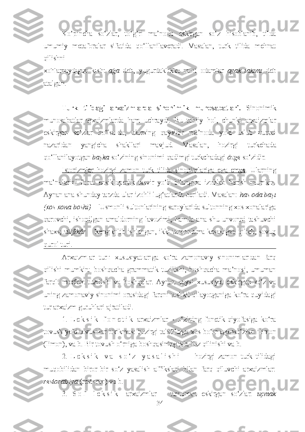 Ko‘pincha   so‘zlar,   to‘g‘ri   ma’noda   eskirgan   so‘z   hisoblanib,   tilda
umumiy   metaforalar   sifatida   qo‘llanilaveradi.   Masalan,   turk   tilida   mehnat
qilishni 
xohlamaydigan   kishi   a ğa   deb,   yugurdaklikka   moil   odamlar   ayak   takımı   deb
atalgan.
Turk   tilidagi   arxaizmlarda   sinonimlik   munosabatlari.   Sinonimik
munosabatlar   arxaizmlarda   h a m   uchraydi.   Bu   tabiiy   hol,   chunki   arxaizmlar
eskirgan   so‘zlar   bo‘lsa-da,   ularning   qaysidir   ma’noda   yoki   uslub   nuqtai
nazaridan   yangicha   shakllari   mavjud.   Masalan,   hozirgi   turkchad a
qo‘llanilayotgan  başka  so‘zining sinonimi qadimgi turkchadagi  özge  so‘zidir. 
Istorizm    lar   hozirgi   zamon   turk   tilida   sinonimlariga   ega   emas    .   Ularning
ma’nolarini   faqat   ensiklopedik   tasvir   yo‘li   bilangina   izohlab   berish   mumkin.
Aynan ana shunday tarzda ular izohli lug‘atlarda beriladi. Masalan:  has oda başı
(xos xona boshi)   –  'Usmonli sultonlarining saroylarida sultonning xos xonalariga
qarovchi,   ishonilgan   amaldorning   lavozimi,   hamda   ana   shu   unvonni   tashuvchi
shaxs;   zülfikâr –   'keng qilib ishlangan, ikki tomonlama kesadigan qilich, sovuq
qurol turi.
Arxaizmlar   turli   xususiyatlariga   ko‘ra   zamonaviy   sinonimlaridan   farq
qilishi   mumkin:   boshqacha   grammatik   tuzilishi,   boshqacha   ma’nosi,   umuman
farqli   morfem   tuzilishi   va   boshqalar.   Aynan   qaysi   xususiyat   eskirgan   so‘z   va
uning zamonaviy sinonimi orasidagi farqni tashkil qilayotganiga ko‘ra quyidagi
tur arxaizm guruhlari ajratiladi.
1.   L e k s i k - f o n e t i k   arxaizmlar   –   o‘zining   fonetik   qiyofasiga   ko‘ra
tovush yoki tovushlar birikmasi hozirgi talaffuzga xos bo‘lmaganso‘zlar:  ilimon
(limon), va b.   Bir tovush o‘rniga boshqasining talaffuz qilinishi va b.
2.   L e k s i k   v a   s o ‘ z   y a s a l i s h i   –   hozirgi   zamon   turk   tilidagi
muqobilidan   biror-bir   so‘z   yasalish   affikslari   bilan   farq   qiluvchi   arxaizmlar:
restoratsiya  (restoran) va b. 
3.   S o f   l e k s i k   arxaizmlar   –   tamoman   eskirgan   so‘zlar:   uçmak
34 