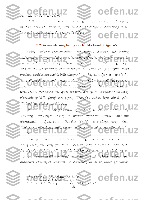 (cennet), yumak (yıkamak) va h.
4.  G r a m m a t i k   arxaizmlar – so‘zning hozirgi tilda mavjud bo‘lmagan,
eskirgan   shakllari,   masalan,   atov   so‘zlar.   Shuningdek,   zamonaviy   tilda
boshqacha usulda yasaluvchi grammatik shakllar.
2. 2. Arxaizmlarning badiiy asarlar leksikasida tutgan o‘rni 
Badiiy   asarlarda   arxaizmlarning   o‘rni   beqiyos.   Xususan,   XX   asrning
ortalarigacha   yozilgan   turkcha   romanlarda   va   boshqa   janrdagi   tarixiy   asarlarda
eskirgan   so‘zlar   ko`p   uchraydi.   Masalan:   çarık   –   choriq.   Oshlanmagan   sigir
terisidan   tikilgan   va   teri   iplar   bilan   tang‘ib   bog‘lanadigan   oyoq   kiyim:   Tozla
örtülmüş çarıklarının eskiliği belli olmuyor”  – Ö. Seyfettin.  Çarıkçı  – choriqchi.
Soriq   tikuvchi   va   sotuvchi   kabi.   Ushbu   so`zni   qadimdan   aytib   kelinayotgan
turkcha maqol va iboralarda ham ko`p uchratish mumkin:   Ne çarığımız kaldı, ne
tezek   kokusu   (Na   chorig`imiz   qoldi,   na   tezak   hidi ,   ya’ni   ”hammasi   o`tib   ketdi,
o`tmishda   qoldi”);   Çarığı   ters   giymiş   (Chorig`ini   teskari   kiyib   olibdi,   ya’ni
”To`nini teskari kiyib olibdi”)  kabi .
Çelebi   –   1)   Bek:   Evliya   Çelebi.   2)   Bektoshi   va   Mavlavi   pirlardan   eng
kattalariga   beriladigan   unvon;   3)   Xristian   tijoratchi:   Çelebi,   tütün   mü
alacaksınız? 44
    Çubukluk   –   Xipchin   (cho‘p)   saqlanadigan   uzun   shkaf:
“Çubukların muhafaza edildiği yerlere çudukluk veya çubuk odası denirdi.”   45
  –
P. Safa.
Eskirgan   leksika   nutqqa   tantanavor   ohang   baxsh   etuvchi   vosita   sifatida
badiiy   adabiyotda   keng   qo‘llaniladi.   Masalan   taniqli   turk   adibi   Rashot   Nuri
Guntekinning   “Choliqushi”   romanida   bunday   vaziyatga   tez-tez   duch   kelish
mumkin:   " Ehemmiyetli   bir   keşif   yapmıştım " 46
  yoki   “ Fakat   nedense   bu
hediyelere   ehemmiyet   verdiğimi   ne   Kâmran’a,   ne   de   başkasına   göstermek
44
 Türkçe sözlük. TDK. Ankara, 1998. S. 456
45
 Türkçe Sözlük, TDK, Ankara, 1998, S. 506
46
  Güntekin R. N., Çalıkuşu, roman, İstanbul, 39. Baskı,  s.5
35 