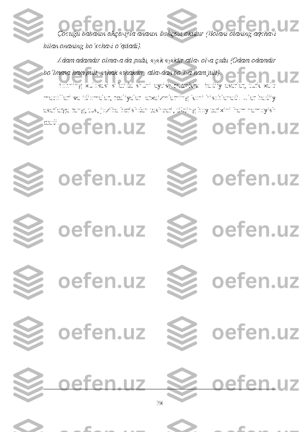 Çocuğu babanın   akça sıyla ananın   bohça sı okutur   (Bolani otaning aqchasi
bilan onaning bo‘xchasi o‘qitadi) .
Adam adamdır olmasa da  pul u, eşek eşektir atlas olsa  çul u  (Odam odamdir
bo‘lmasa ham puli, eshak eshakdir, atlasdan bo‘lsa ham juli) .
Bobning   xulosasi   sifatida   shuni   aytish   mumkin:   Badiiy   asarlar,   turk   xalq
maqollari va idiomalar, realiyalar   arxaizmlarning koni hisoblanadi. Ular badiiy
asarlarga rang, tus, joziba berishdan tashqari, tilning boy tarixini ham namoyish
etadi.  
38 