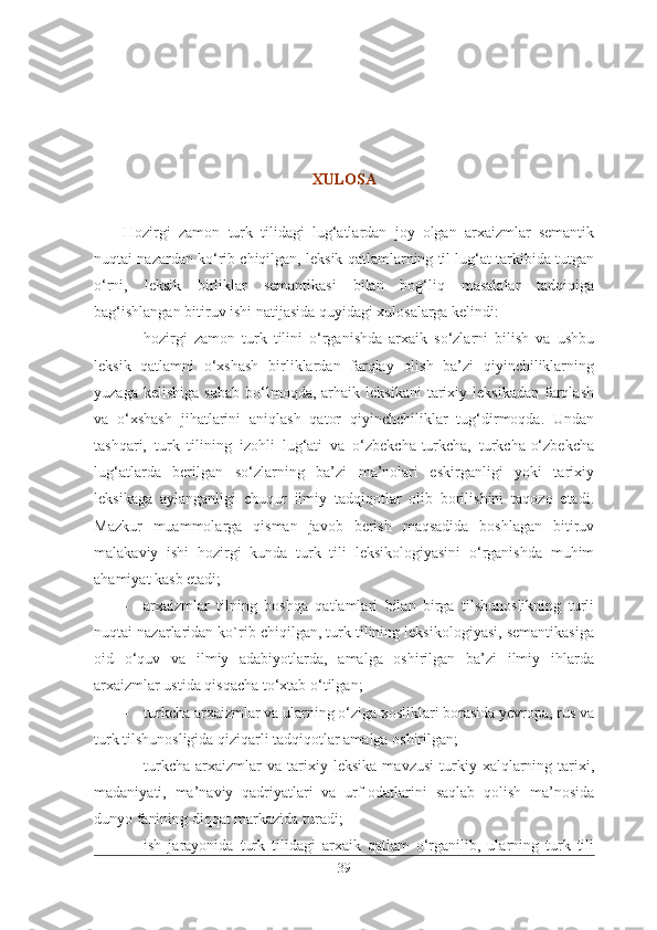 XULOSA
Hozirgi   zamon   turk   tilidagi   lug‘atlardan   joy   olgan   arxaizmlar   semantik
nuqtai nazardan ko‘rib chiqilgan, leksik qatlamlarning til lug‘at tarkibida tutgan
o‘rni,   leksik   birliklar   semantikasi   bilan   bog‘liq   masalalar   tadqiqiga
bag‘ishlangan bitiruv ishi natijasida quyidagi xulosalarga kelindi:
- hozirgi   zamon   turk   tilini   o‘rganishda   arxaik   so‘zlarni   bilish   va   ushbu
leksik   qatlamni   o‘xshash   birliklardan   farqlay   olish   ba’zi   qiyinchiliklarning
yuzaga  kelishiga   sabab   bo‘lmoqda,  arhaik  leksikani   tarixiy  leksikadan  farqlash
va   o‘xshash   jihatlarini   aniqlash   qator   qiyinchchiliklar   tug‘dirmoqda.   Undan
tashqari,   turk   tilining   izohli   lug‘ati   va   o‘zbekcha-turkcha,   turkcha-o‘zbekcha
lug‘atlarda   berilgan   so‘zlarning   ba’zi   ma’nolari   eskirganligi   yoki   tarixiy
leksikaga   aylanganligi   chuqur   ilmiy   tadqiqotlar   olib   borilishini   taqozo   etadi.
Mazkur   muammolarga   qisman   javob   berish   maqsadida   boshlagan   bitiruv
malakaviy   ishi   hozirgi   kunda   turk   tili   leksikologiyasini   o‘rganishda   muhim
ahamiyat kasb etadi;
- arxaizmlar   tilning   boshqa   qatlamlari   bilan   birga   tilshunoslikning   turli
nuqtai nazarlaridan ko`rib chiqilgan, turk tilining leksikologiyasi, semantikasiga
oid   o‘quv   va   ilmiy   adabiyotlarda,   amalga   oshirilgan   ba’zi   ilmiy   ihlarda
arxaizmlar ustida qisqacha to‘xtab o‘tilgan;
- turkcha arxaizmlar va ularning o‘ziga xosliklari borasida yevropa, rus va
turk tilshunosligida qiziqarli tadqiqotlar amalga oshirilgan;
- turkcha   arxaizmlar   va   tarixiy   leksika   mavzusi   turkiy  xalqlarning  tarixi,
madaniyati,   ma’naviy   qadriyatlari   va   urf-odatlarini   saqlab   qolish   ma’nosida
dunyo fanining diqqat markazida turadi;
- ish   jarayonida   turk   tilidagi   arxaik   qatlam   o‘rganilib,   ularning   turk   tili
39 