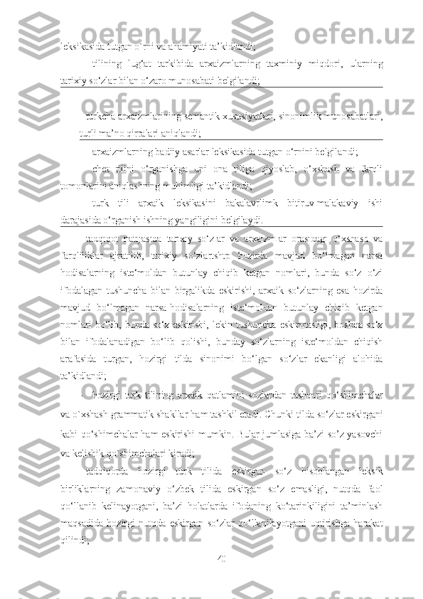 leksikasida tutgan o`rni va ahamiyati ta’kidlandi; 
- tilining   lug‘at   tarkibida   arxaizmlarning   taxminiy   miqdori ,   u larning
tarixiy so‘zlar bilan o‘zaro munosabati  belgilandi;
-  turkcha arxaizmlarining semantik xususiyatlari, sinonimlik munosabatlari,
turli ma’no qirralari aniqlandi;
- arxaizmlarning badiiy asarlar leksikasida tutgan o‘rnini belgila ndi ;
- chet   tilini   o‘rganishga   uni   ona   tiliga   qiyoslab,   o‘xshash   va   farqli
tomonlarini aniqlashning muhimligi ta’kidlandi;
- turk   tili   arxaik   leksikasini   bakalavrlimk   bitiruv-malakaviy   ishi
darajasida o‘rganish ishning yangiligini belgilaydi. 
- tadqiqot   natijasida   tarixiy   so‘zlar   va   arxaizmlar   orasidagi   o‘xshash   va
farqliliklar   ajratilib,   tarixiy   so‘zlartshtp   hozirda   mavjud   bo‘lmagan   narsa
hodisalarning   iste‘moldan   butunlay   chiqib   ketgan   nomlari,   bunda   so‘z   o‘zi
ifodalagan   tushuncha   bilan   birgalikda   eskirishi,   arxaik   so‘zlarning   esa   hozirda
mavjud   bo‘lmagan   narsa-hodisalarning   iste‘moldan   butunlay   chiqib   ketgan
nomlari  bo‘lib,  bunda  so‘z  eskirishi,   lekin  tushuncha  eskirmasligi,   boshqa   so‘z
bilan   ifodalanadigan   bo‘lib   qolishi,   bunday   so‘zlarning   iste‘moldan   chiqish
arafasida   turgan,   hozirgi   tilda   sinonimi   bo‘lgan   so‘zlar   ekanligi   alohida
ta’kidlandi;
- hozirgi   turk   tili ning   arxaik   qatlamini   sozlardan   tashqari   qo‘shimchalar
va  o`xshash  grammatik shakllar  ham tashkil etadi . Chunki tilda so‘zlar eskirgani
kabi qo‘shimchalar ham eskirishi mumkin. Bular jumlasiga ba’zi so’z yasovchi
va kelishik qo`shimchalari kiradi;
- tadqiqotda   hozirgi   turk   tilida   eskirgan   so‘z   hisoblangan   leksik
birliklarning   zamonaviy   o‘zbek   tilida   eskirgan   so‘z   emasligi,   nutqda   faol
qo‘llanib   kelinayotgani,   ba’zi   holatlarda   ifodaning   ko‘tarinkiligini   ta’minlash
maqsadida   hozirgi   nutqda   eskirgan   so‘zlar   qo‘llanilayotgani   uqtirishga   harakat
qilindi;
40 